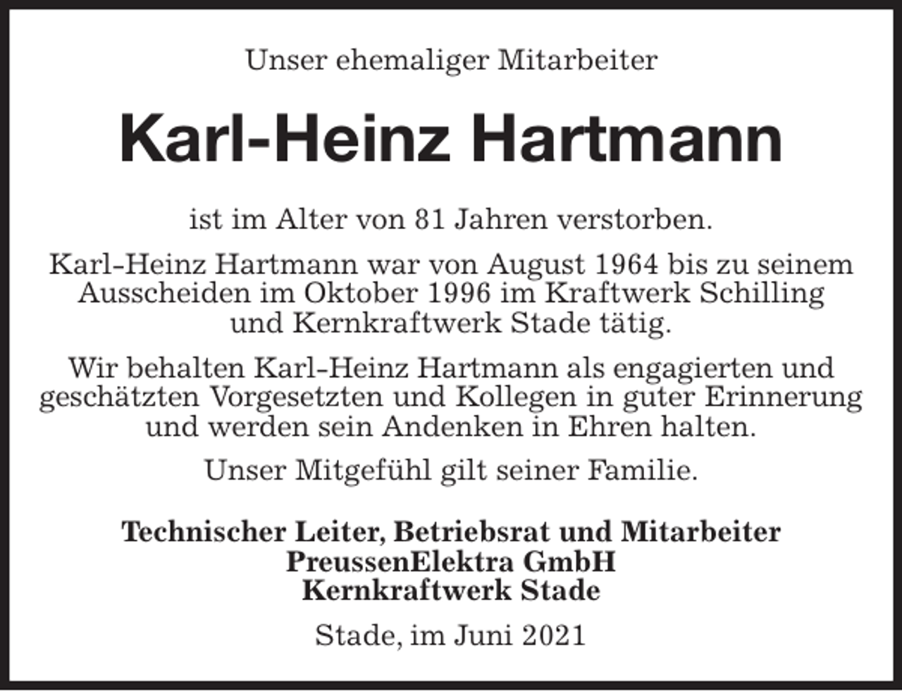 <p>Unser ehemaliger Mitarbeiter<br />Karl-Heinz Hartmann<br />ist im Alter von 81 Jahren verstorben.<br />Karl-Heinz Hartmann war von August 1964 bis zu seinem Ausscheiden im Oktober 1996 im Kraftwerk Schilling<br />und Kernkraftwerk Stade tätig.<br />Wir behalten Karl-Heinz Hartmann als engagierten und<br />geschätzten Vorgesetzten und Kollegen in guter Erinnerung<br />und werden sein Andenken in Ehren halten.<br />Unser Mitgefühl gilt seiner Familie.<br />Technischer Leiter, Betriebsrat und Mitarbeiter<br />PreussenElektra GmbH<br />Kernkraftwerk Stade</p>
<p>Stade, im Juni 2021</p>