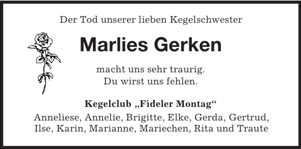 <p>Der Tod unserer lieben Kegelschwester<br />Marlies Gerken<br />macht uns sehr traurig.<br />Du wirst uns fehlen.<br />Kegelclub „Fideler Montag“<br />Anneliese, Annelie, Brigitte, Elke, Gerda, Gertrud,<br />Ilse, Karin, Marianne, Mariechen, Rita und Traute</p>