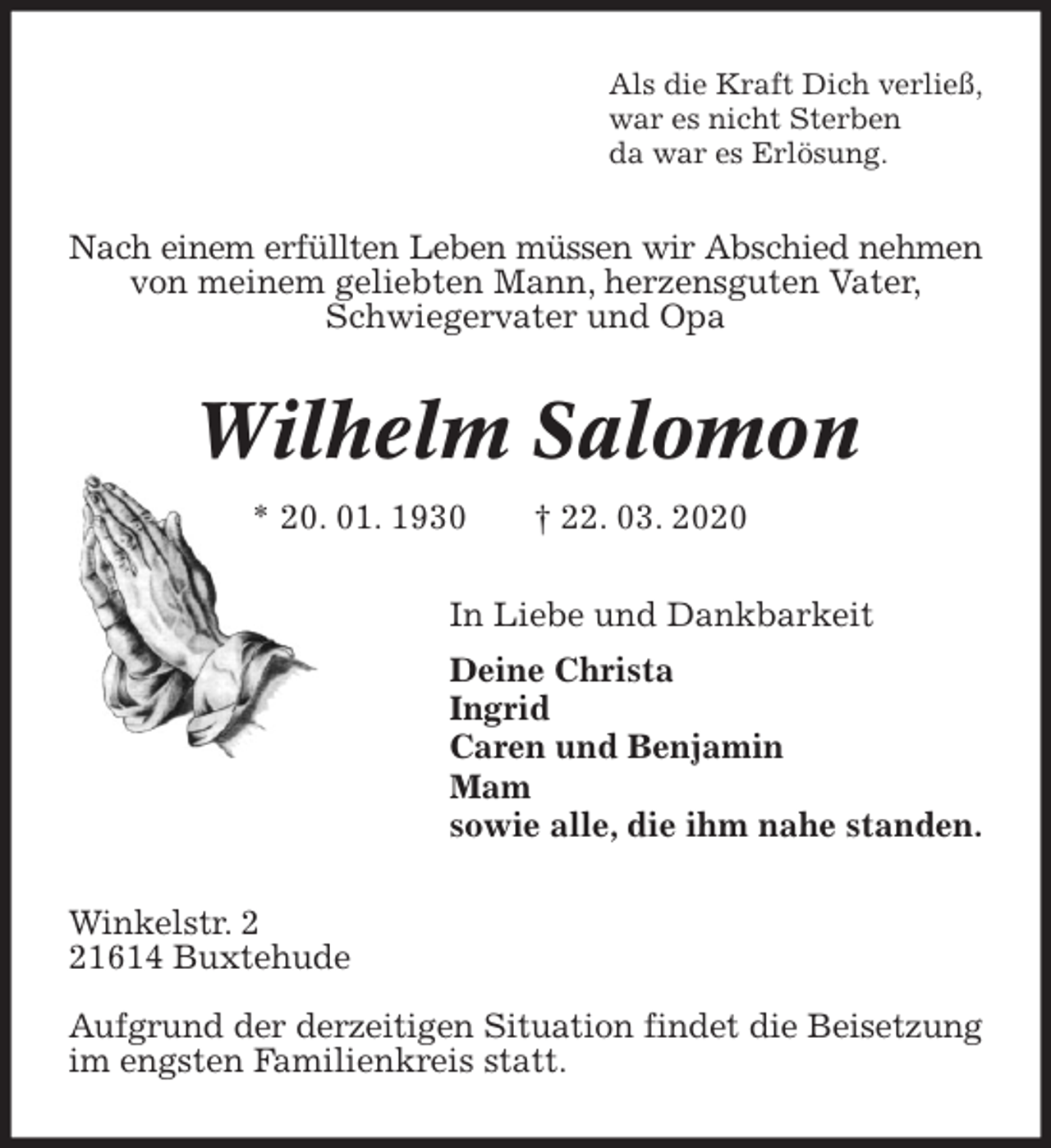 <p>Als die Kraft Dich verließ,<br />war es nicht Sterben<br />da war es Erlösung.<br />Nach einem erfüllten Leben müssen wir Abschied nehmen<br />von meinem geliebten Mann, herzensguten Vater,<br />Schwiegervater und Opa<br />Wilhelm Salomon<br />* 20. 01. 1930 † 22. 03. 2020<br />In Liebe und Dankbarkeit<br />Deine Christa<br />Ingrid<br />Caren und Benjamin<br />Mam<br />sowie alle, die ihm nahe standen.<br />Winkelstr. 2<br />21614 Buxtehude</p>
<p>Aufgrund der derzeitigen Situation findet die Beisetzung<br />im engsten Familienkreis statt.</p>