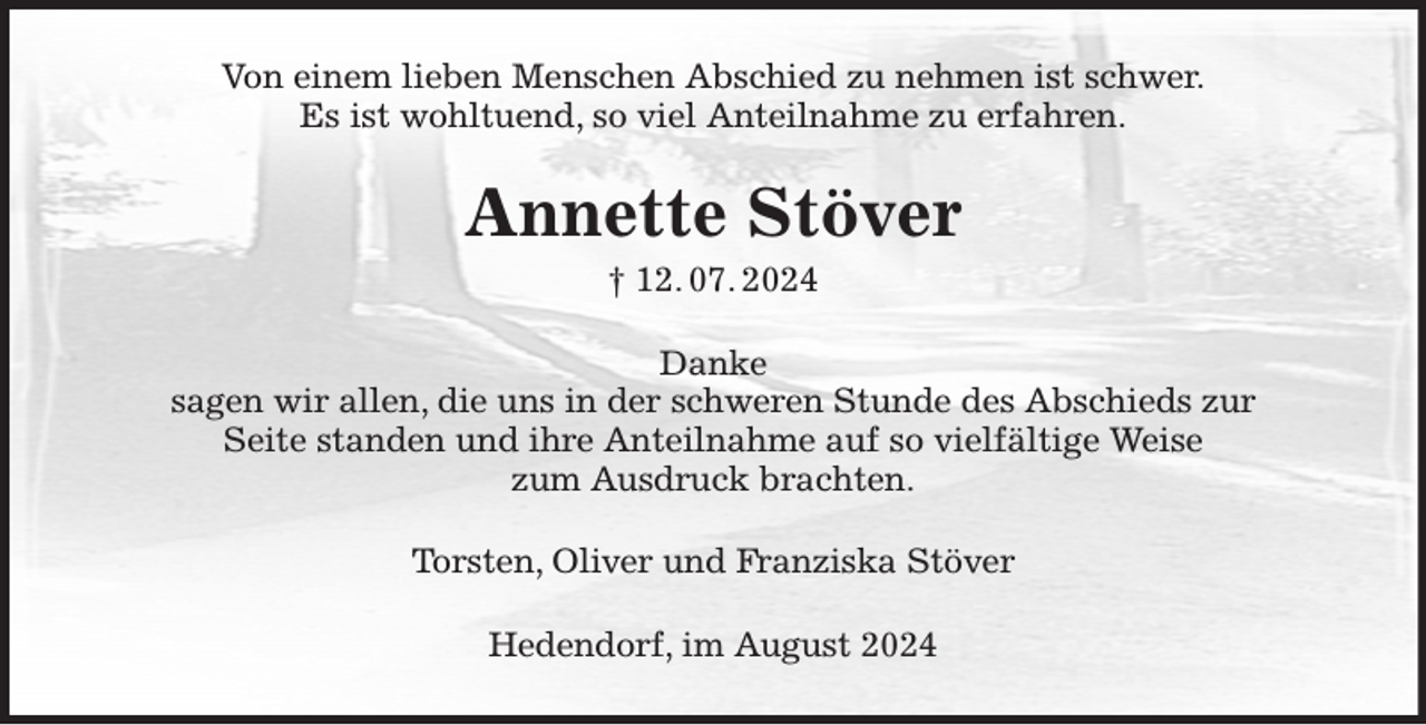 <p>Von einem lieben Menschen Abschied zu nehmen ist schwer.<br />Es ist wohltuend, so viel Anteilnahme zu erfahren.<br />Annette Stöver<br />† 12. 07. 2024<br />Danke<br />sagen wir allen, die uns in der schweren Stunde des Abschieds zur<br />Seite standen und ihre Anteilnahme auf so vielfältige Weise<br />zum Ausdruck brachten.<br />Torsten, Oliver und Franziska Stöver<br />Hedendorf, im August 2024</p>