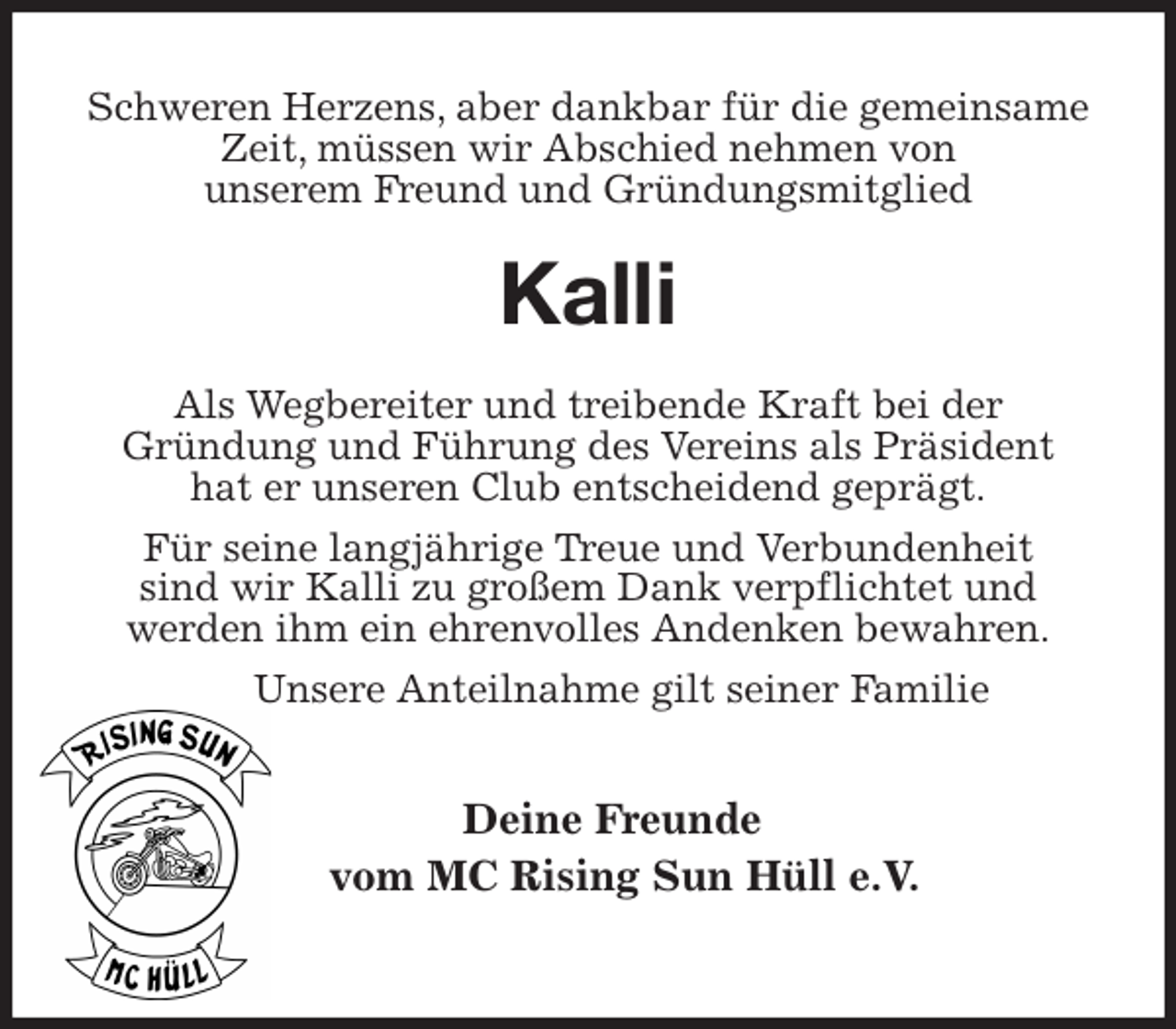 <p>Schweren Herzens, aber dankbar für die gemeinsame Zeit, müssen wir Abschied nehmen von<br />unserem Freund und Gründungsmitglied<br />Kalli<br />Als Wegbereiter und treibende Kraft bei der<br />Gründung und Führung des Vereins als Präsident<br />hat er unseren Club entscheidend geprägt.<br />Für seine langjährige Treue und Verbundenheit<br />sind wir Kalli zu großem Dank verpflichtet und<br />werden ihm ein ehrenvolles Andenken bewahren.<br />Unsere Anteilnahme gilt seiner Familie</p>
<p>Deine Freunde<br />vom MC Rising Sun Hüll e.V.</p>