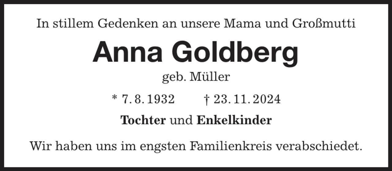 <p>In stillem Gedenken an unsere Mama und Großmutti<br />Anna Goldberg<br />geb. Müller<br />* 7. 8. 1932 † 23. 11. 2024<br />Tochter und Enkelkinder</p><p>Wir haben uns im engsten Familienkreis verabschiedet.</p>