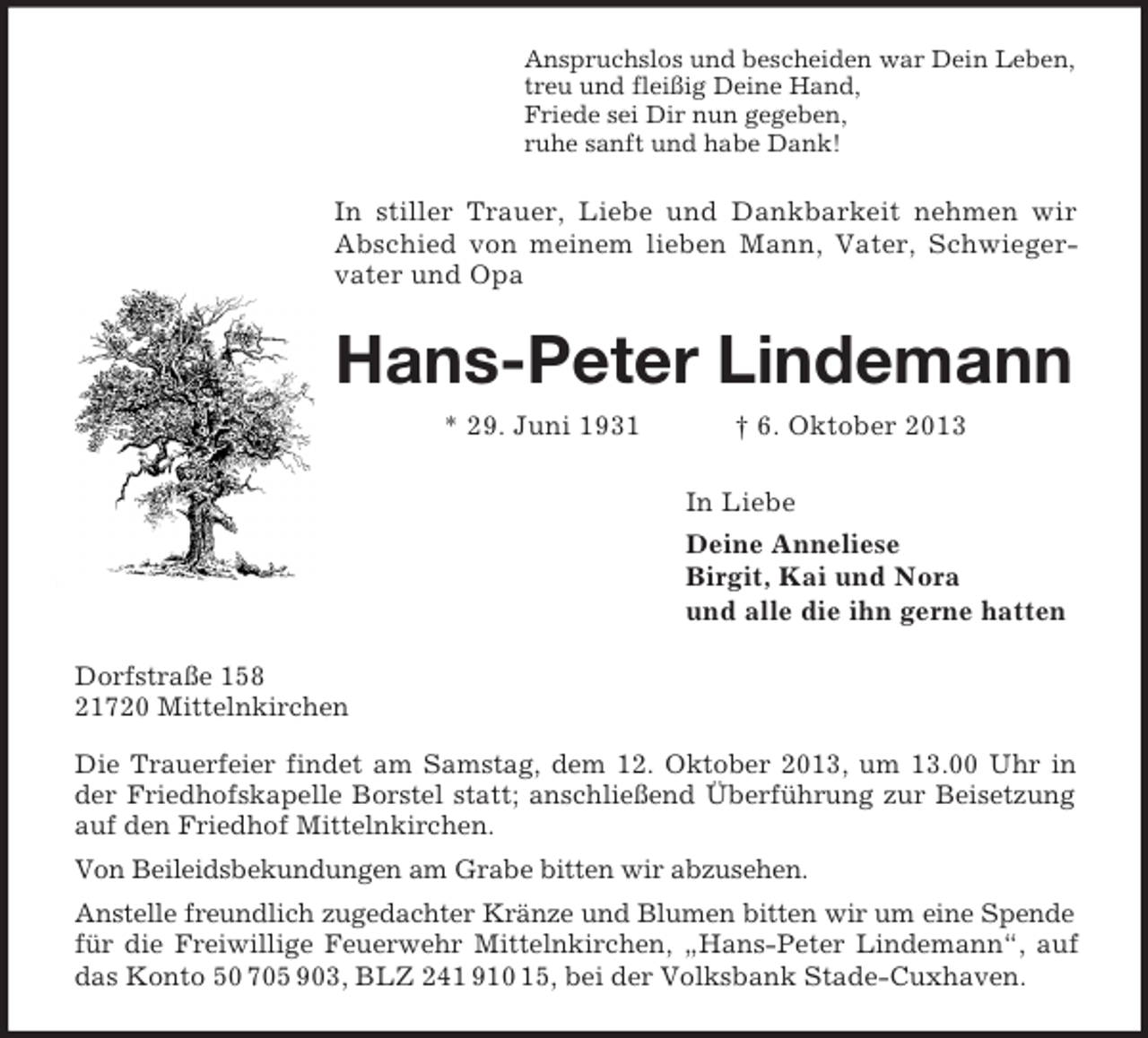 <p>Anspruchslos und bescheiden war Dein Leben,<br />treu und fleißig Deine Hand,<br />Friede sei Dir nun gegeben,<br />ruhe sanft und habe Dank!<br />In stiller Trauer, Liebe und Dankbarkeit nehmen wir Abschied von meinem lieben Mann, Vater, Schwiegervater und Opa<br />Hans-Peter Lindemann<br />* 29. Juni 1931 † 6. Oktober 2013<br />In Liebe<br />Deine Anneliese<br />Birgit, Kai und Nora<br />und alle die ihn gerne hatten<br />Dorfstraße 158<br />21720 Mittelnkirchen<br />Die Trauerfeier findet am Samstag, dem 12. Oktober 2013, um 13.00 Uhr in der Friedhofskapelle Borstel statt; anschließend Überführung zur Beisetzung auf den Friedhof Mittelnkirchen.<br />Von Beileidsbekundungen am Grabe bitten wir abzusehen.<br />Anstelle freundlich zugedachter Kränze und Blumen bitten wir um eine Spende für die Freiwillige Feuerwehr Mittelnkirchen, „Hans-Peter Lindemann“, auf das Konto 50 705 903, BLZ 241 910 15, bei der Volksbank Stade-Cuxhaven.</p>