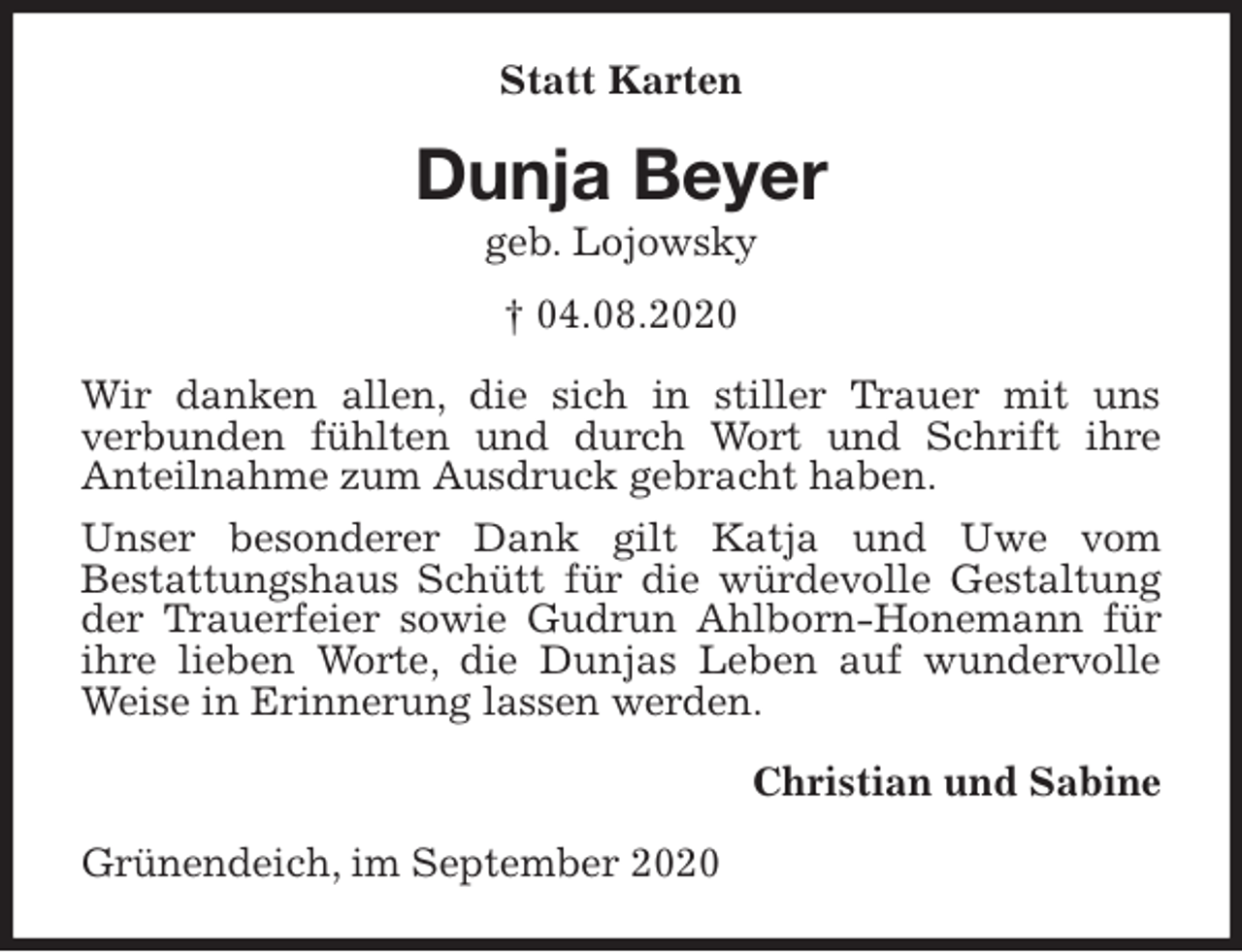 <p>Statt Karten<br />Dunja Beyer<br />geb. Lojowsky<br />† 04.08.2020<br />Wir danken allen, die sich in stiller Trauer mit uns<br />verbunden fühlten und durch Wort und Schrift ihre<br />Anteilnahme zum Ausdruck gebracht haben.<br />Unser besonderer Dank gilt Katja und Uwe vom<br />Bestattungshaus Schütt für die würdevolle Gestaltung der Trauerfeier sowie Gudrun Ahlborn-Honemann für ihre lieben Worte, die Dunjas Leben auf wundervolle Weise in Erinnerung lassen werden.<br />Christian und Sabine<br />Grünendeich, im September 2020</p>