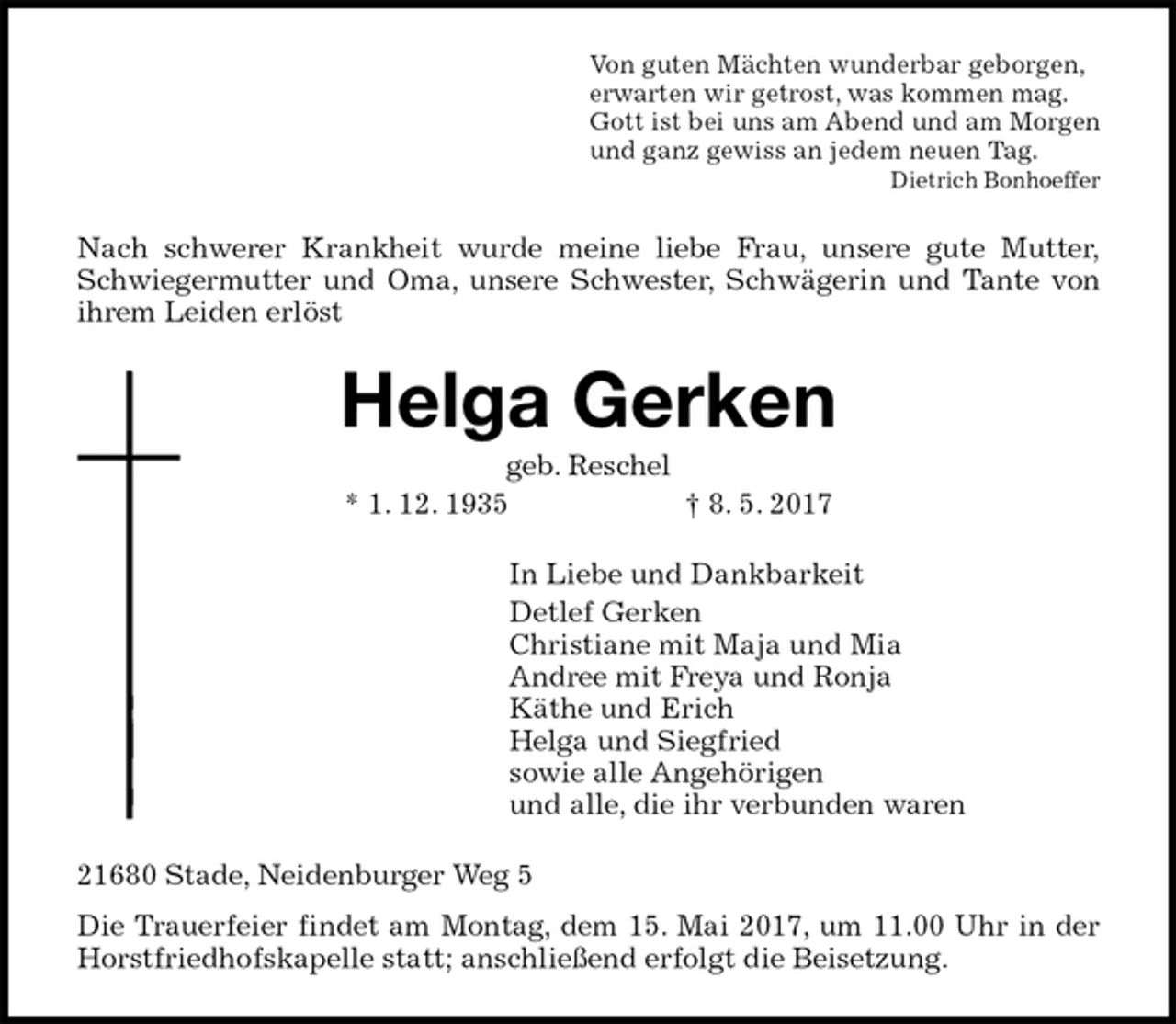 <p>Von guten Mächten wunderbar geborgen,<br />erwarten wir getrost, was kommen mag.<br />Gott ist bei uns am Abend und am Morgen<br />und ganz gewiss an jedem neuen Tag.<br />Dietrich Bonhoeffer<br />Nach schwerer Krankheit wurde meine liebe Frau, unsere gute Mutter,<br />Schwiegermutter und Oma, unsere Schwester, Schwägerin und Tante von<br />ihrem Leiden erlöst<br />Helga Gerken<br />geb. Reschel<br />* 1. 12. 1935 † 8. 5. 2017<br />In Liebe und Dankbarkeit<br />Detlef Gerken<br />Christiane mit Maja und Mia<br />Andree mit Freya und Ronja<br />Käthe und Erich<br />Helga und Siegfried<br />sowie alle Angehörigen<br />und alle, die ihr verbunden waren<br />21680 Stade, Neidenburger Weg 5<br />Die Trauerfeier findet am Montag, dem 15. Mai 2017, um 11.00 Uhr in der<br />Horstfriedhofskapelle statt; anschließend erfolgt die Beisetzung.</p>