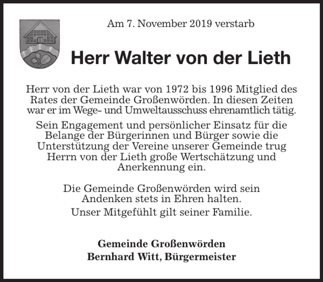 <p>Am 7. November 2019 verstarb<br />Herr Walter von der Lieth<br />Herr von der Lieth war von 1972 bis 1996 Mitglied des Rates der Gemeinde Großenwörden. In diesen Zeiten war er im Wege- und Umweltausschuss ehrenamtlich tätig.<br />Sein Engagement und persönlicher Einsatz für die<br />Belange der Bürgerinnen und Bürger sowie die<br />Unterstützung der Vereine unserer Gemeinde trug Herrn von der Lieth große Wertschätzung und<br />Anerkennung ein.</p><p>Die Gemeinde Großenwörden wird sein<br />Andenken stets in Ehren halten.<br />Unser Mitgefühlt gilt seiner Familie.<br />Gemeinde Großenwörden<br />Bernhard Witt, Bürgermeister</p>
