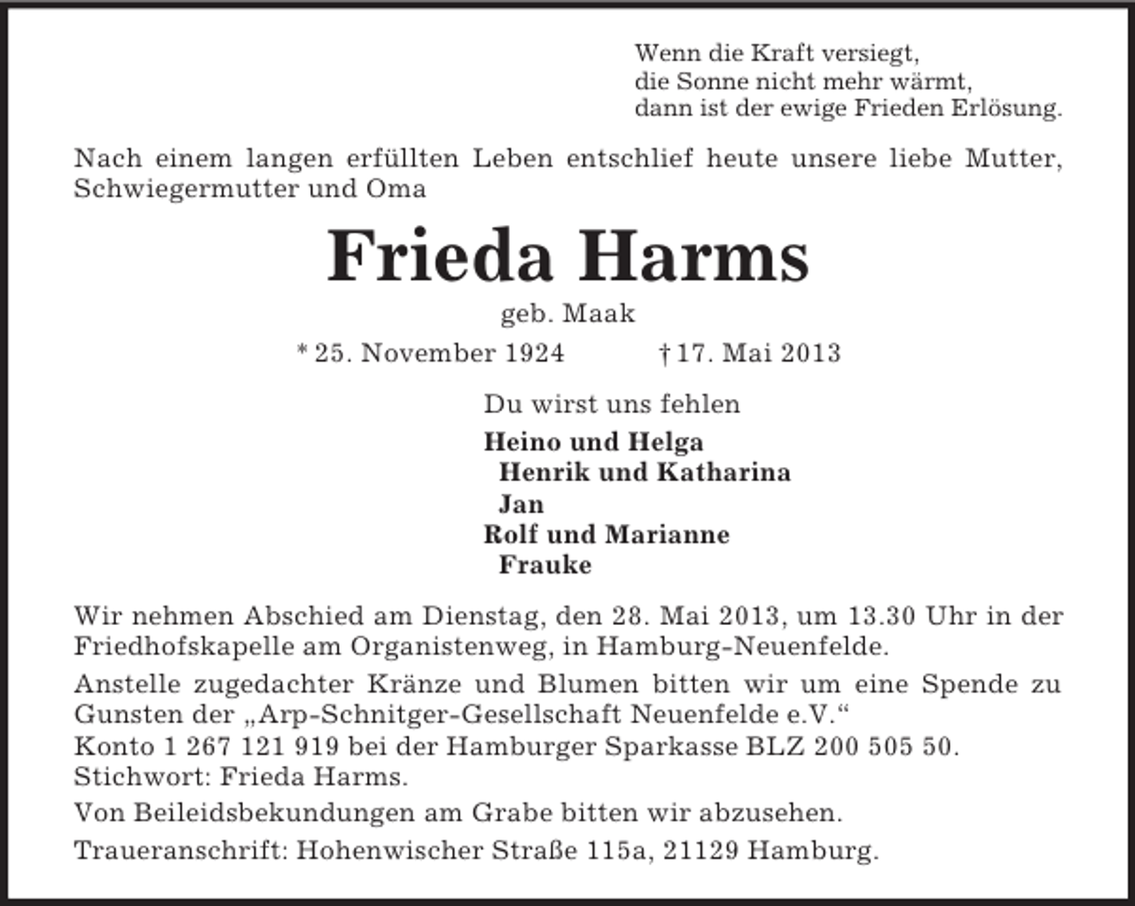 <p>Wenn die Kraft versiegt,<br />die Sonne nicht mehr wärmt,<br />dann ist der ewige Frieden Erlösung.<br />Nach einem langen erfüllten Leben entschlief heute unsere liebe Mutter,<br />Schwiegermutter und Oma<br />Frieda Harms<br />geb. Maak<br />* 25. November 1924 † 17. Mai 2013<br />Du wirst uns fehlen<br />Heino und Helga<br />Henrik und Katharina<br />Jan<br />Rolf und Marianne<br />Frauke<br />Wir nehmen Abschied am Dienstag, den 28. Mai 2013, um 13.30 Uhr in der<br />Friedhofskapelle am Organistenweg, in Hamburg-Neuenfelde.<br />Anstelle zugedachter Kränze und Blumen bitten wir um eine Spende zu<br />Gunsten der „Arp-Schnitger-Gesellschaft Neuenfelde e.V.“<br />Konto 1 267 121 919 bei der Hamburger Sparkasse BLZ 200 505 50.<br />Stichwort: Frieda Harms.<br />Von Beileidsbekundungen am Grabe bitten wir abzusehen.<br />Traueranschrift: Hohenwischer Straße 115a, 21129 Hamburg.</p>