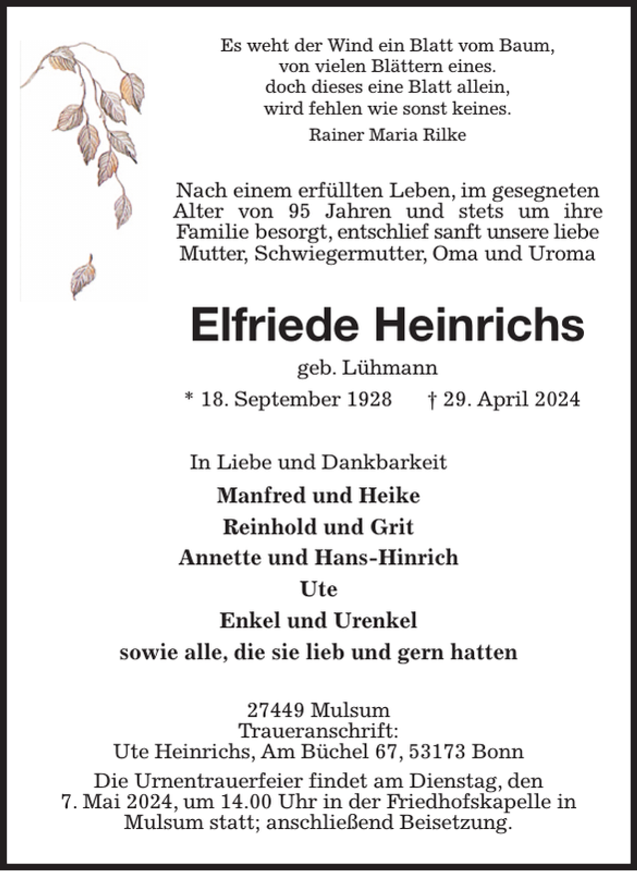 <p>Es weht der Wind ein Blatt vom Baum,<br />von vielen Blättern eines.<br />doch dieses eine Blatt allein,<br />wird fehlen wie sonst keines.<br />Rainer Maria Rilke<br />Nach einem erfüllten Leben, im gesegneten Alter von 95 Jahren und stets um ihre<br />Familie besorgt, entschlief sanft unsere liebe Mutter, Schwiegermutter, Oma und Uroma<br />Elfriede Heinrichs<br />geb. Lühmann<br />* 18. September 1928 † 29. April 2024<br />In Liebe und Dankbarkeit<br />Manfred und Heike<br />Reinhold und Grit<br />Annette und Hans-Hinrich<br />Ute<br />Enkel und Urenkel<br />sowie alle, die sie lieb und gern hatten<br />27449 Mulsum<br />Traueranschrift:<br />Ute Heinrichs, Am Büchel 67, 53173 Bonn<br />Die Urnentrauerfeier findet am Dienstag, den<br />7. Mai 2024, um 14.00 Uhr in der Friedhofskapelle in Mulsum statt; anschließend Beisetzung.</p>
