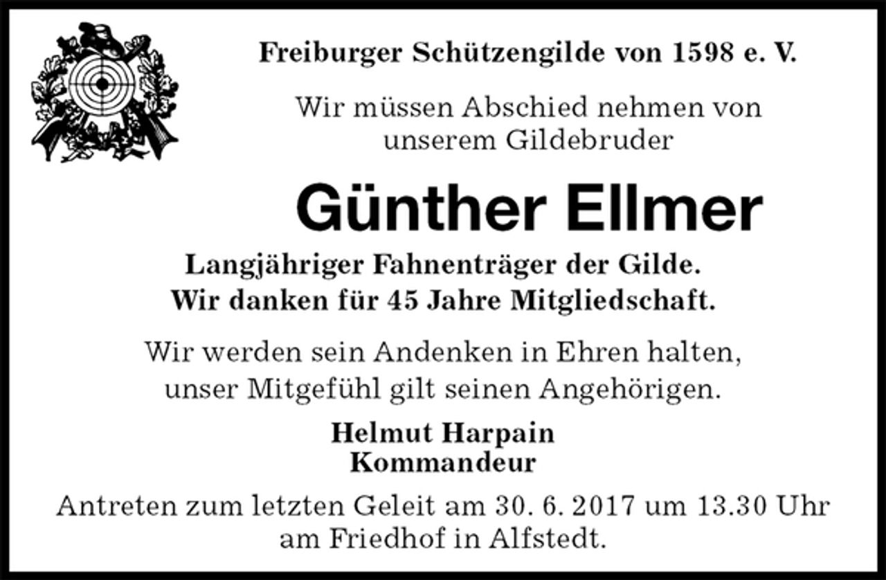 <p>Freiburger Schützengilde von 1598 e. V.<br />Wir müssen Abschied nehmen von<br />unserem Gildebruder<br />Günther Ellmer<br />Langjähriger Fahnenträger der Gilde.<br />Wir danken für 45 Jahre Mitgliedschaft.<br />Helmut Harpain<br />Kommandeur<br />Antreten zum letzten Geleit am 30. 6. 2017 um 13.30 Uhr am Friedhof in Alfstedt.<br />Wir werden sein Andenken in Ehren halten,<br />unser Mitgefühl gilt seinen Angehörigen.</p>