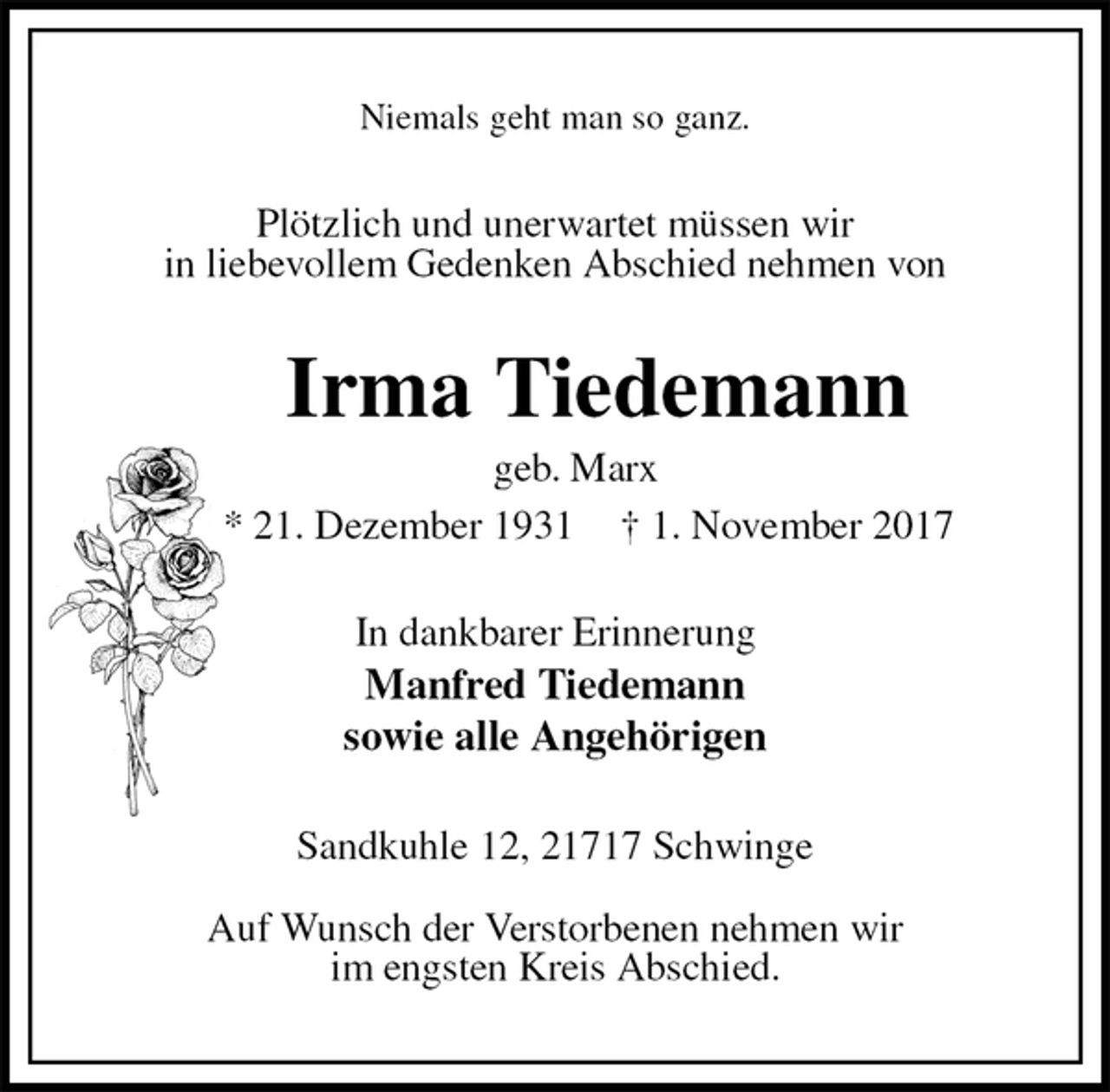 <p>Niemals geht man so ganz.<br />Plötzlich und unerwartet müssen wir<br />in liebevollem Gedenken Abschied nehmen von<br />Irma Tiedemann<br />geb. Marx<br />* 21. Dezember 1931 † 1. November 2017<br />In dankbarer Erinnerung<br />Manfred Tiedemann<br />sowie alle Angehörigen<br />Sandkuhle 12, 21717 Schwinge</p><p>Auf Wunsch der Verstorbenen nehmen wir<br />im engsten Kreis Abschied.</p>