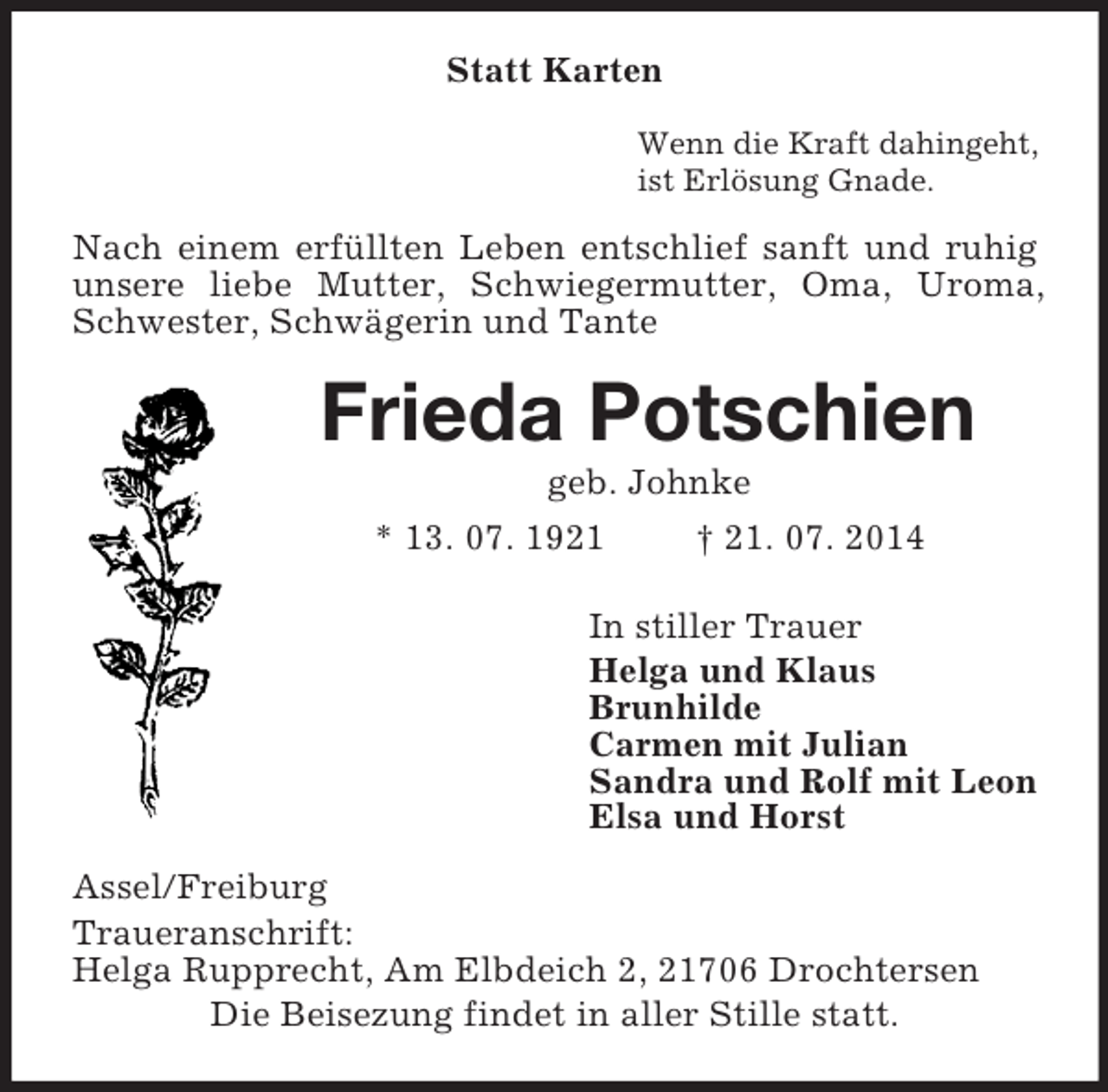 <p>Statt Karten<br />Wenn die Kraft dahingeht,<br />ist Erlösung Gnade.<br />Nach einem erfüllten Leben entschlief sanft und ruhig unsere liebe Mutter, Schwiegermutter, Oma, Uroma, Schwester, Schwägerin und Tante<br />Frieda Potschien<br />geb. Johnke<br />* 13. 07. 1921 † 21. 07. 2014<br />In stiller Trauer<br />Helga und Klaus<br />Brunhilde<br />Carmen mit Julian<br />Sandra und Rolf mit Leon<br />Elsa und Horst<br />Assel/Freiburg<br />Traueranschrift:<br />Helga Rupprecht, Am Elbdeich 2, 21706 Drochtersen<br />Die Beisezung findet in aller Stille statt.</p>