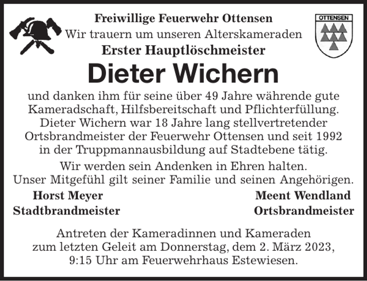 <p>Freiwillige Feuerwehr Ottensen<br />Wir trauern um unseren Alterskameraden<br />Erster Hauptlöschmeister<br />Dieter Wichern<br />und danken ihm für seine über 49 Jahre währende gute<br />Kameradschaft, Hilfsbereitschaft und Pflichterfüllung.<br />Dieter Wichern war 18 Jahre lang stellvertretender<br />Ortsbrandmeister der Feuerwehr Ottensen und seit 1992<br />in der Truppmannausbildung auf Stadtebene tätig.<br />Wir werden sein Andenken in Ehren halten.<br />Unser Mitgefühl gilt seiner Familie und seinen Angehörigen.<br />Horst Meyer Meent Wendland<br />Stadtbrandmeister Ortsbrandmeister<br />Antreten der Kameradinnen und Kameraden<br />zum letzten Geleit am Donnerstag, dem 2. März 2023,<br />9:15 Uhr am Feuerwehrhaus Estewiesen.</p>