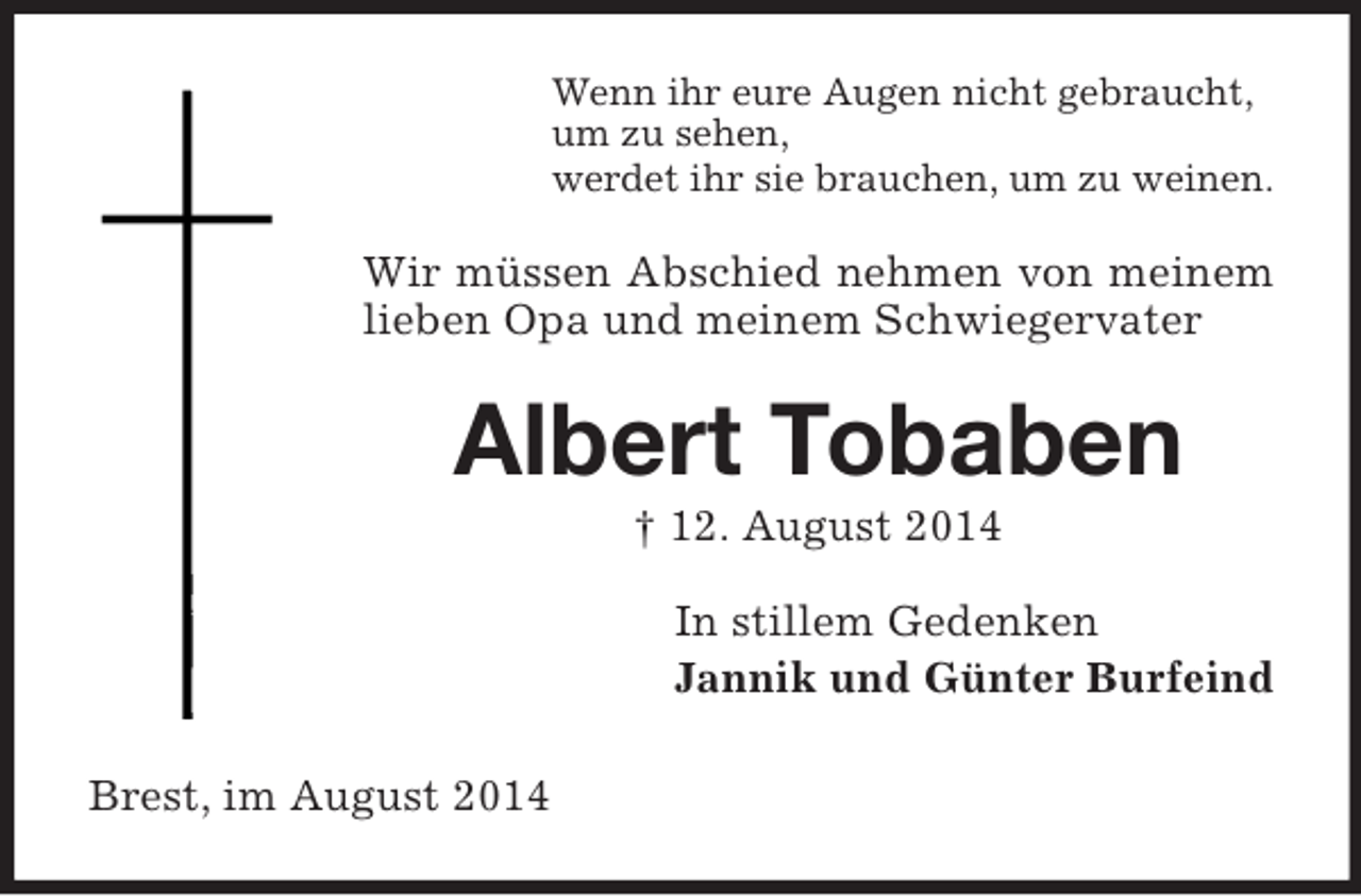 <p>Wenn ihr eure Augen nicht gebraucht,<br />um zu sehen,<br />werdet ihr sie brauchen, um zu weinen.<br />Wir müssen Abschied nehmen von meinem lieben Opa und meinem Schwiegervater<br />Albert Tobaben<br />† 12. August 2014<br />In stillem Gedenken<br />Jannik und Günter Burfeind<br />Brest, im August 2014</p>