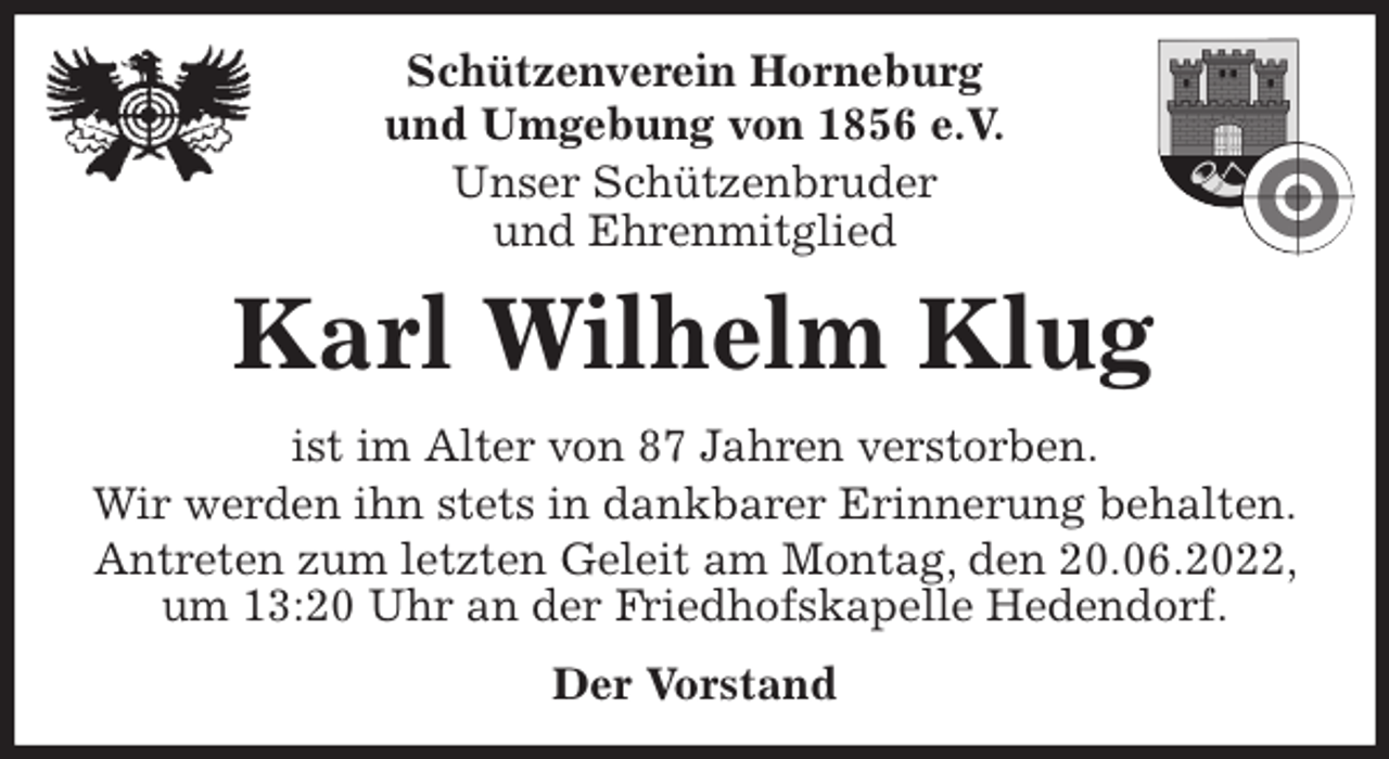 <p>Schützenverein Horneburg<br />und Umgebung von 1856 e.V.<br />Unser Schützenbruder<br />und Ehrenmitglied<br />Karl Wilhelm Klug<br />Der Vorstand<br />ist im Alter von 87 Jahren verstorben.<br />Wir werden ihn stets in dankbarer Erinnerung behalten.<br />Antreten zum letzten Geleit am Montag, den 20.06.2022, um 13:20 Uhr an der Friedhofskapelle Hedendorf.</p>