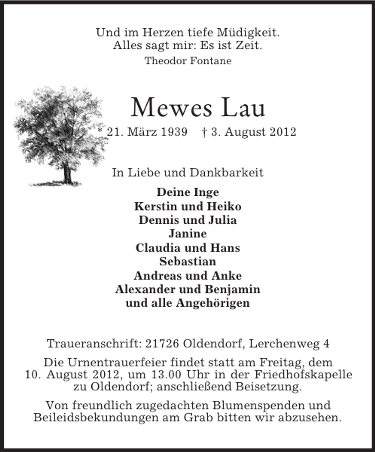 <p>Und im Herzen tiefe Müdigkeit.<br />Alles sagt mir: Es ist Zeit.<br />Theodor Fontane<br />Mewes Lau<br />* * 21. März 1939 † 3. August 2012<br />In Liebe und Dankbarkeit<br />Deine Inge<br />Kerstin und Heiko<br />Dennis und Julia<br />Janine<br />Claudia und Hans<br />Sebastian<br />Andreas und Anke<br />Alexander und Benjamin<br />und alle Angehörigen<br />Traueranschrift: 21726 Oldendorf, Lerchenweg 4<br />Die Urnentrauerfeier findet statt am Freitag, dem<br />10. August 2012, um 13.00 Uhr in der Friedhofskapelle zu Oldendorf; anschließend Beisetzung.<br />Von freundlich zugedachten Blumenspenden und<br />Beileidsbekundungen am Grab bitten wir abzusehen.</p>