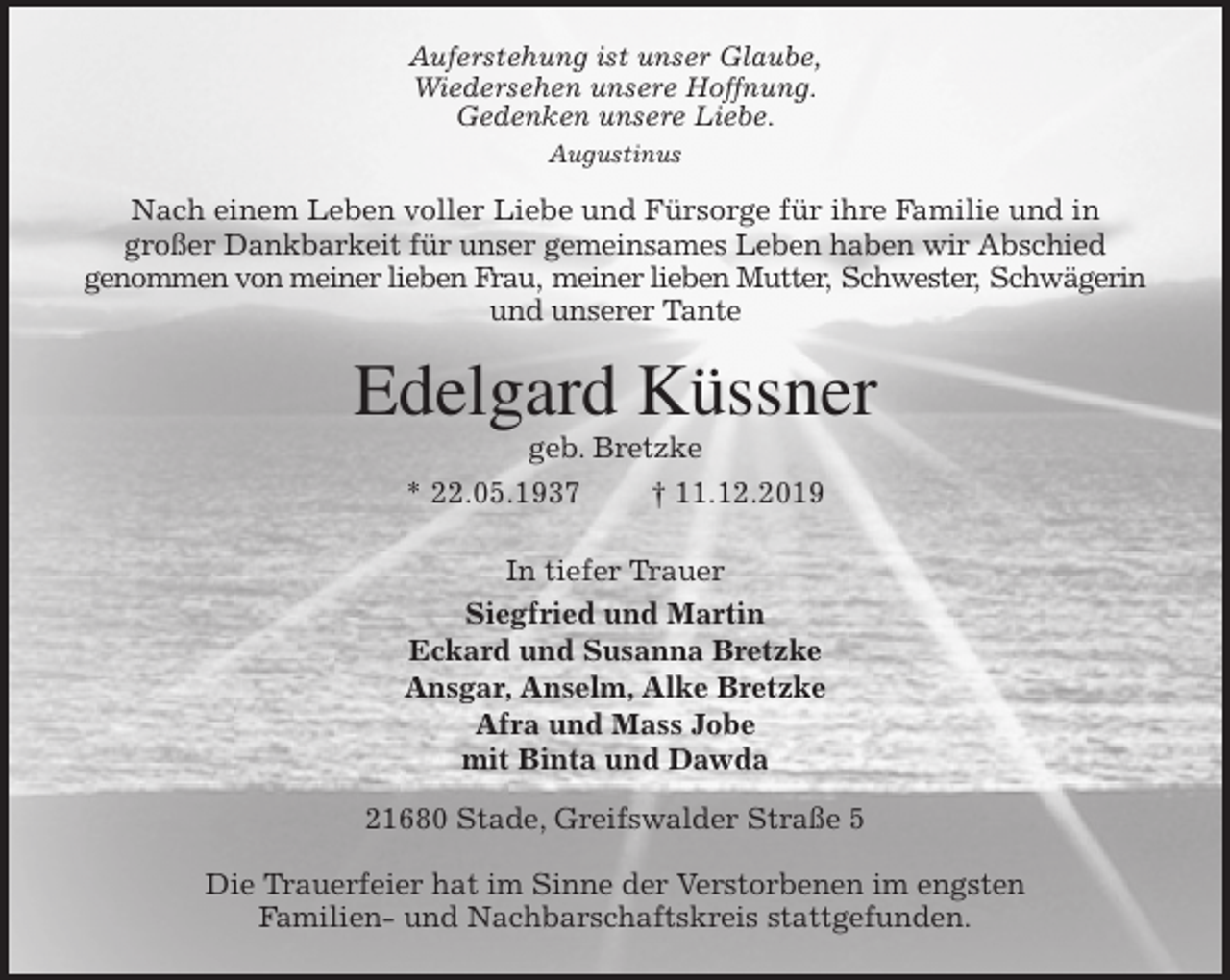 <p>Auferstehung ist unser Glaube,<br />Wiedersehen unsere Hoffnung.<br />Gedenken unsere Liebe.<br />Augustinus<br />Nach einem Leben voller Liebe und Fürsorge für ihre Familie und in<br />großer Dankbarkeit für unser gemeinsames Leben haben wir Abschied<br />genommen von meiner lieben Frau, meiner lieben Mutter, Schwester, Schwägerin<br />und unserer Tante<br />Edelgard Küssner<br />geb. Bretzke<br />* 22.05.1937 † 11.12.2019<br />In tiefer Trauer<br />Siegfried und Martin<br />Eckard und Susanna Bretzke<br />Ansgar, Anselm, Alke Bretzke<br />Afra und Mass Jobe<br />mit Binta und Dawda<br />21680 Stade, Greifswalder Straße 5</p><p>Die Trauerfeier hat im Sinne der Verstorbenen im engsten<br />Familien- und Nachbarschaftskreis stattgefunden.</p>