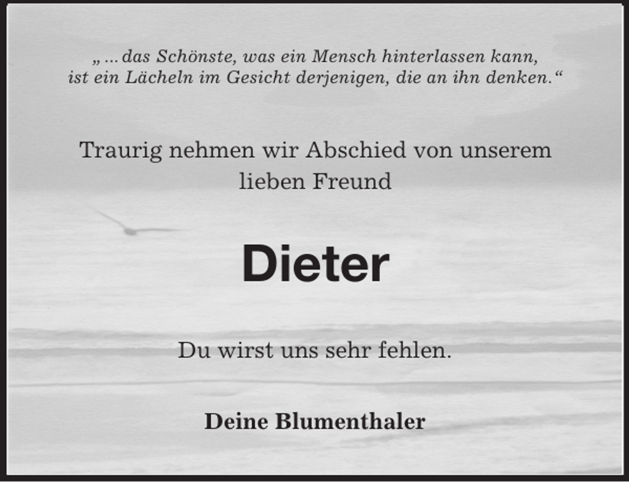 <p>„ ... das Schönste, was ein Mensch hinterlassen kann,<br />ist ein Lächeln im Gesicht derjenigen, die an ihn denken.“<br />Traurig nehmen wir Abschied von unserem<br />lieben Freund<br />Dieter<br />Du wirst uns sehr fehlen.<br />Deine Blumenthaler</p>