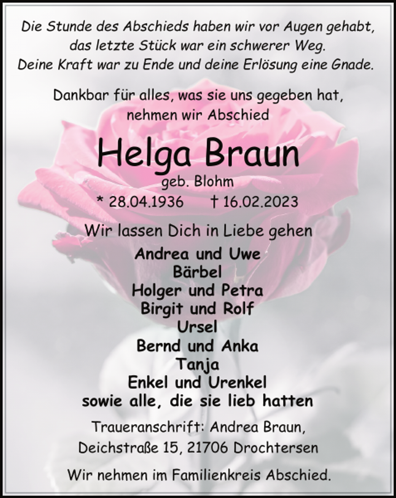 <p>Die Stunde des Abschieds haben wir vor Augen gehabt,<br />das letzte Stück war ein schwerer Weg.<br />Deine Kraft war zu Ende und deine Erlösung eine Gnade.<br />Dankbar für alles, was sie uns gegeben hat,<br />nehmen wir Abschied<br />Helga Braun<br />geb. Blohm<br />* 28.04.1936 † 16.02.2023<br />Wir lassen Dich in Liebe gehen<br />Andrea und Uwe<br />Bärbel<br />Holger und Petra<br />Birgit und Rolf<br />Ursel<br />Bernd und Anka<br />Tanja<br />Enkel und Urenkel<br />sowie alle, die sie lieb hatten<br />Traueranschrift: Andrea Braun,<br />Deichstraße 15, 21706 Drochtersen<br />Wir nehmen im Familienkreis Abschied.</p>