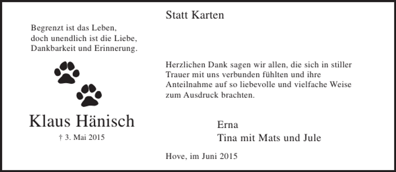 <p>Statt Karten</p><p>Begrenzt ist das Leben,<br />doch unendlich ist die Liebe,<br />Dankbarkeit und Erinnerung.</p><p>Herzlichen Dank sagen wir allen, die sich in stiller Trauer mit uns<br />verbunden fühlten und ihre Anteilnahme auf so liebevolle und vielfache Weise zum Ausdruck brachten.</p><p>Klaus Hänisch<br />+ 3. Mai 2015</p><p>Erna<br />Tina mit Mats und Jule</p><p>Hove, im Juni 2015</p>