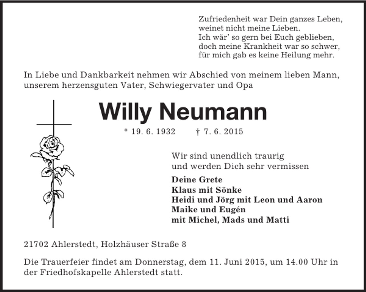<p>Zufriedenheit war Dein ganzes Leben,<br />weinet nicht meine Lieben.<br />Ich wär’ so gern bei Euch geblieben,<br />doch meine Krankheit war so schwer,<br />für mich gab es keine Heilung mehr.<br />In Liebe und Dankbarkeit nehmen wir Abschied von meinem lieben Mann, unserem herzensguten Vater, Schwiegervater und Opa<br />Willy Neumann<br />* 19. 6. 1932 † 7. 6. 2015<br />Wir sind unendlich traurig<br />und werden Dich sehr vermissen<br />Deine Grete<br />Klaus mit Sönke<br />Heidi und Jörg mit Leon und Aaron<br />Maike und Eugén<br />mit Michel, Mads und Matti<br />21702 Ahlerstedt, Holzhäuser Straße 8<br />Die Trauerfeier findet am Donnerstag, dem 11. Juni 2015, um 14.00 Uhr in der Friedhofskapelle Ahlerstedt statt.</p>