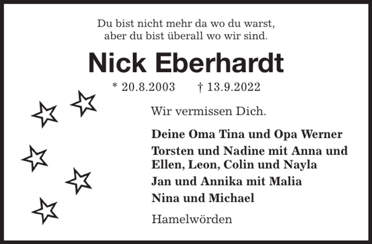 <p>Du bist nicht mehr da wo du warst,<br />aber du bist überall wo wir sind.<br />Nick Eberhardt<br />* 20.8.2003 † 13.9.2022<br />Wir vermissen Dich.<br />Deine Oma Tina und Opa Werner<br />Torsten und Nadine mit Anna und<br />Ellen, Leon, Colin und Nayla<br />Jan und Annika mit Malia<br />Nina und Michael<br />Hamelwörden</p>