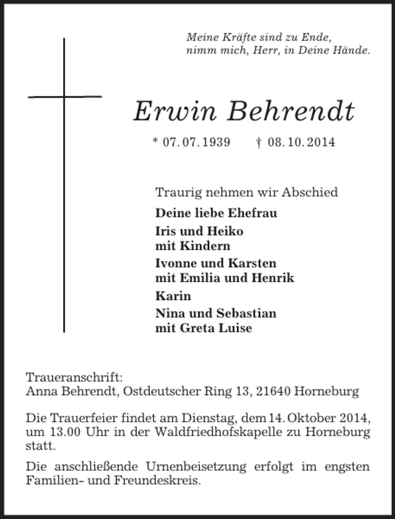<p>Meine Kräfte sind zu Ende,<br />nimm mich, Herr, in Deine Hände.<br />Erwin Behrendt<br />* 07. 07. 1939 † 08. 10. 2014<br />Traurig nehmen wir Abschied<br />Deine liebe Ehefrau<br />Iris und Heiko<br />mit Kindern<br />Ivonne und Karsten<br />mit Emilia und Henrik<br />Karin<br />Nina und Sebastian<br />mit Greta Luise<br />Traueranschrift:<br />Anna Behrendt, Ostdeutscher Ring 13, 21640 Horneburg</p><p>Die Trauerfeier findet am Dienstag, dem 14. Oktober 2014, um 13.00 Uhr in der Waldfriedhofskapelle zu Horneburg statt.<br />Die anschließende Urnenbeisetzung erfolgt im engsten Familien- und Freundeskreis.</p>