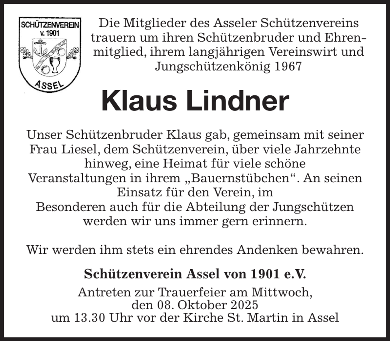 <p>Die Mitglieder des Asseler Schützenvereins<br />trauern um ihren Schützenbruder und Ehrenmitglied, ihrem langjährigen Vereinswirt und<br />Jungschützenkönig 1967<br />Klaus Lindner<br />Unser Schützenbruder Klaus gab, gemeinsam mit seiner Frau Liesel, dem Schützenverein, über viele Jahrzehnte hinweg, eine Heimat für viele schöne<br />Veranstaltungen in ihrem „Bauernstübchen“. An seinen Einsatz für den Verein, im<br />Besonderen auch für die Abteilung der Jungschützen<br />werden wir uns immer gern erinnern.</p><p>Wir werden ihm stets ein ehrendes Andenken bewahren.<br />Schützenverein Assel von 1901 e.V.<br />Antreten zur Trauerfeier am Mittwoch,<br />den 08. Oktober 2025<br />um 13.30 Uhr vor der Kirche St. Martin in Assel</p>