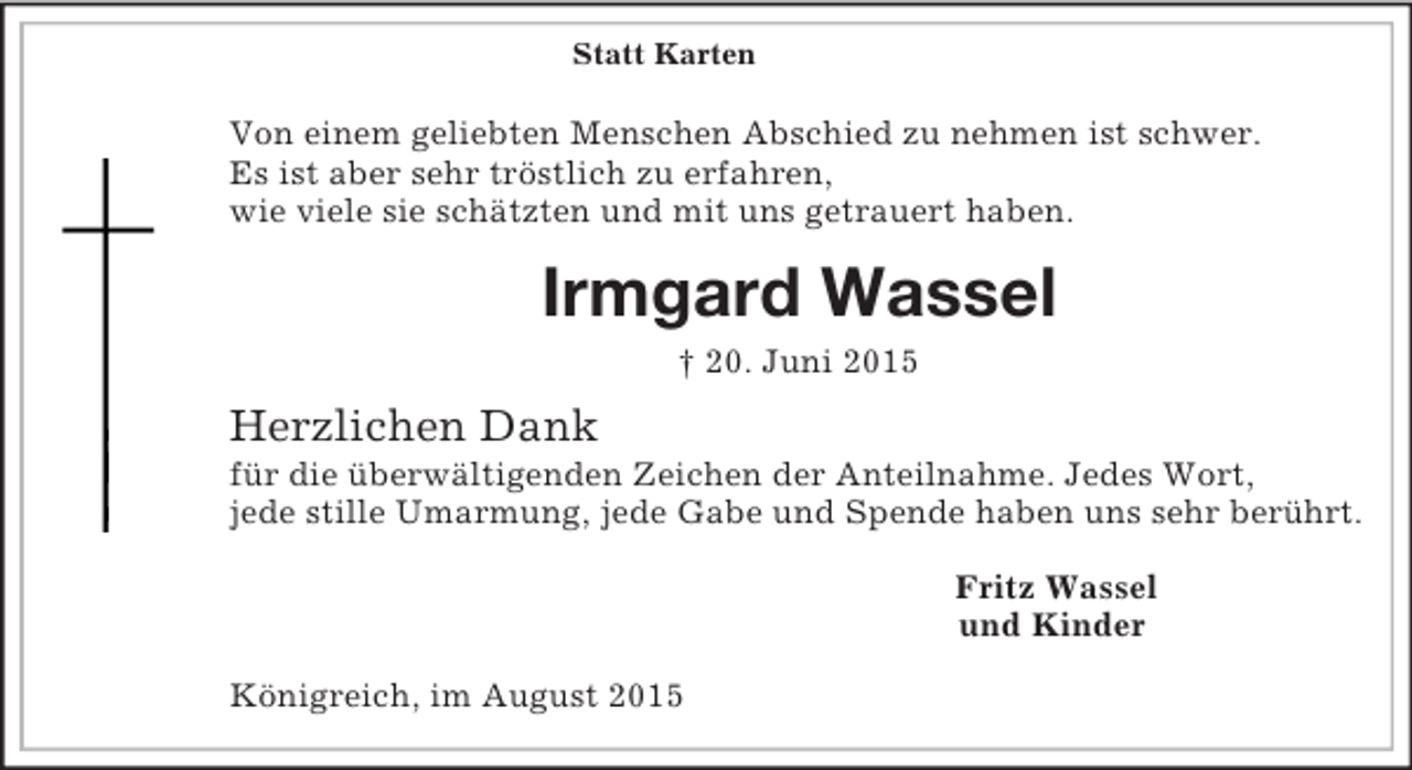 <p>Statt Karten</p><p>Von einem geliebten Menschen Abschied zu nehmen ist schwer.<br />Es ist aber sehr tröstlich zu erfahren,<br />wie viele sie schätzten und mit uns getrauert haben.<br />Irmgard Wassel<br />† 20. Juni 2015<br />Herzlichen Dank<br />für die überwältigenden Zeichen der Anteilnahme. Jedes Wort,<br />jede stille Umarmung, jede Gabe und Spende haben uns sehr berührt.<br />Fritz Wassel<br />und Kinder<br />Königreich, im August 2015</p>