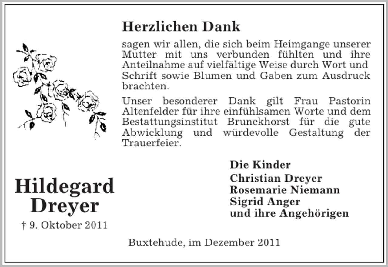 <p>Herzlichen Dank<br />sagen wir allen, die sich beim Heimgange unserer<br />Mutter mit uns verbunden fühlten und ihre<br />Anteilnahme auf vielfältige Weise durch Wort und<br />Schrift sowie Blumen und Gaben zum Ausdruck<br />brachten.<br />Unser besonderer Dank gilt Frau Pastorin<br />Altenfelder für ihre einfühlsamen Worte und dem<br />Bestattungsinstitut Brunckhorst für die gute<br />Abwicklung und würdevolle Gestaltung der<br />Trauerfeier.</p><p>Hildegard<br />Dreyer</p><p>Die Kinder<br />Christian Dreyer<br />Rosemarie Niemann<br />Sigrid Anger<br />und ihre Angehörigen</p><p>† 9. Oktober 2011<br />Buxtehude, im Dezember 2011</p>