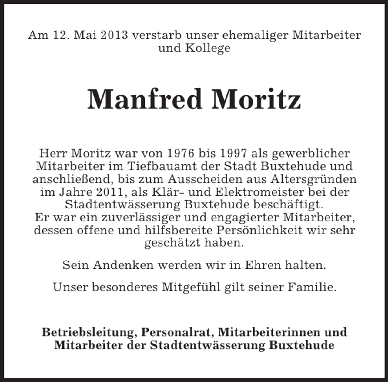 <p>Am 12. Mai 2013 verstarb unser ehemaliger Mitarbeiter<br />und Kollege</p><p>Manfred Moritz<br />Herr Moritz war von 1976 bis 1997 als gewerblicher<br />Mitarbeiter im Tiefbauamt der Stadt Buxtehude und<br />anschließend, bis zum Ausscheiden aus Altersgründen<br />im Jahre 2011, als Klär- und Elektromeister bei der<br />Stadtentwässerung Buxtehude beschäftigt.<br />Er war ein zuverlässiger und engagierter Mitarbeiter,<br />dessen offene und hilfsbereite Persönlichkeit wir sehr<br />geschätzt haben.<br />Sein Andenken werden wir in Ehren halten.<br />Unser besonderes Mitgefühl gilt seiner Familie.</p><p>Betriebsleitung, Personalrat, Mitarbeiterinnen und<br />Mitarbeiter der Stadtentwässerung Buxtehude</p>