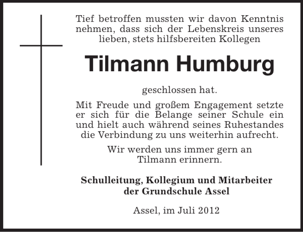 <p>Tief betroffen mussten wir davon Kenntnis nehmen, dass sich der Lebenskreis unseres lieben, stets hilfsbereiten Kollegen<br />Tilmann Humburg<br />geschlossen hat.<br />Mit Freude und großem Engagement setzte er sich für die Belange seiner Schule ein und hielt auch während seines Ruhestandes die Verbindung zu uns weiterhin aufrecht.<br />Wir werden uns immer gern an<br />Tilmann erinnern.<br />Schulleitung, Kollegium und Mitarbeiter<br />der Grundschule Assel<br />Assel, im Juli 2012</p>