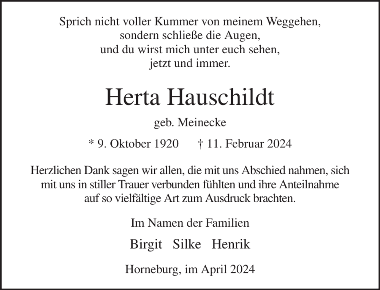 <p>Sprich nicht voller Kummer von meinem Weggehen,<br />sondern schließe die Augen,<br />und du wirst mich unter euch sehen,<br />jetzt und immer.<br />Herta Hauschildt<br />geb. Meinecke<br />* 9. Oktober 1920 † 11. Februar 2024<br />Herzlichen Dank sagen wir allen, die mit uns Abschied nahmen, sich<br />mit uns in stiller Trauer verbunden fühlten und ihre Anteilnahme<br />auf so vielfältige Art zum Ausdruck brachten.<br />Im Namen der Familien</p><p>Birgit Silke Henrik<br />Horneburg, im April 2024</p>