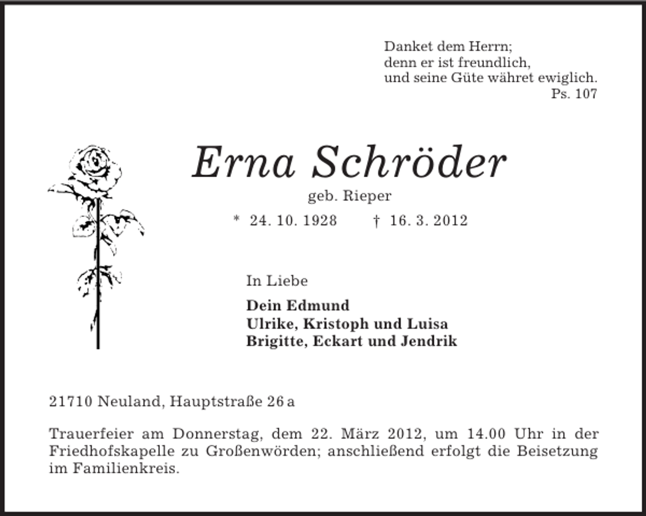 <p>Danket dem Herrn;<br />denn er ist freundlich,<br />und seine Güte währet ewiglich.<br />Ps. 107<br />Erna Schröder<br />geb. Rieper<br />* 24. 10. 1928 † 16. 3. 2012<br />In Liebe<br />Dein Edmund<br />Ulrike, Kristoph und Luisa<br />Brigitte, Eckart und Jendrik<br />21710 Neuland, Hauptstraße 26 a<br />Trauerfeier am Donnerstag, dem 22. März 2012, um 14.00 Uhr in der Friedhofskapelle zu Großenwörden; anschließend erfolgt die Beisetzung im Familienkreis.</p>