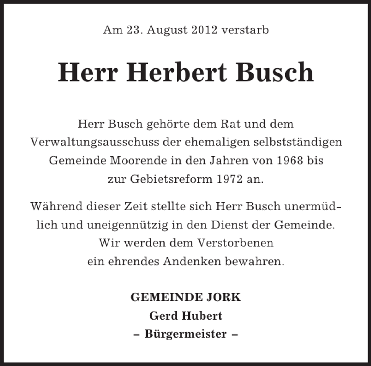 <p>Am 23. August 2012 verstarb</p><p>Herr Herbert Busch<br />Herr Busch gehörte dem Rat und dem<br />Verwaltungsausschuss der ehemaligen selbstständigen<br />Gemeinde Moorende in den Jahren von 1968 bis<br />zur Gebietsreform 1972 an.<br />Während dieser Zeit stellte sich Herr Busch unermüdlich und uneigennützig in den Dienst der Gemeinde.<br />Wir werden dem Verstorbenen<br />ein ehrendes Andenken bewahren.<br />GEMEINDE JORK<br />Gerd Hubert<br />– Bürgermeister –</p>