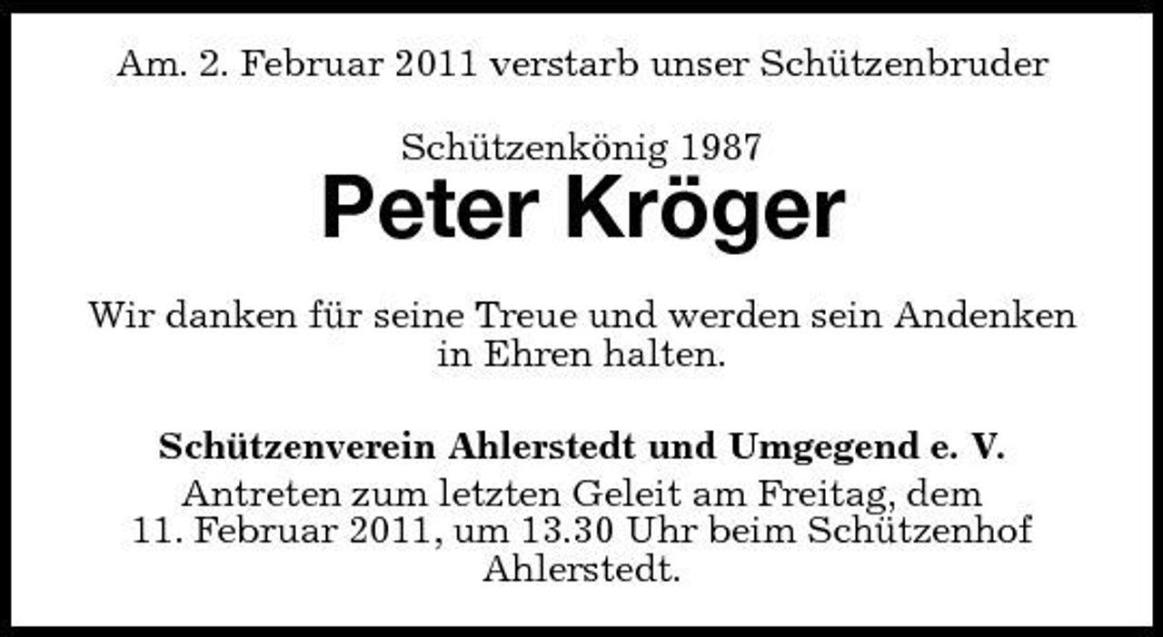 <p>Am. 2. Februar 2011 verstarb unser Schützenbruder Schützenkönig 1987</p><p>Peter Kröger<br />Wir danken für seine Treue und werden sein Andenken in Ehren halten. Schützenverein Ahlerstedt und Umgegend e. V. Antreten zum letzten Geleit am Freitag, dem 11. Februar 2011, um 13.30 Uhr beim Schützenhof Ahlerstedt.</p>