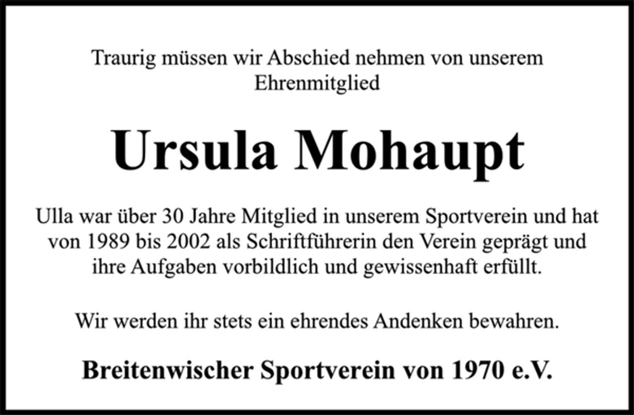 <p>Traurig müssen wir Abschied nehmen von unserem<br />Ehrenmitglied<br />Ursula Mohaupt<br />Ulla war über 30 Jahre Mitglied in unserem Sportverein und hat<br />von 1989 bis 2002 als Schriftführerin den Verein geprägt und<br />ihre Aufgaben vorbildlich und gewissenhaft erfüllt.<br />Wir werden ihr stets ein ehrendes Andenken bewahren.<br />Breitenwischer Sportverein von 1970 e.V.</p>