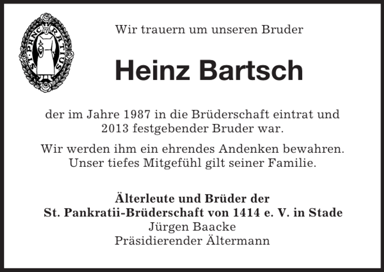 <p>Wir trauern um unseren Bruder<br />Heinz Bartsch<br />der im Jahre 1987 in die Brüderschaft eintrat und<br />2013 festgebender Bruder war.<br />Wir werden ihm ein ehrendes Andenken bewahren.<br />Unser tiefes Mitgefühl gilt seiner Familie.<br />Älterleute und Brüder der<br />St. Pankratii-Brüderschaft von 1414 e. V. in Stade<br />Jürgen Baacke<br />Präsidierender Ältermann</p>