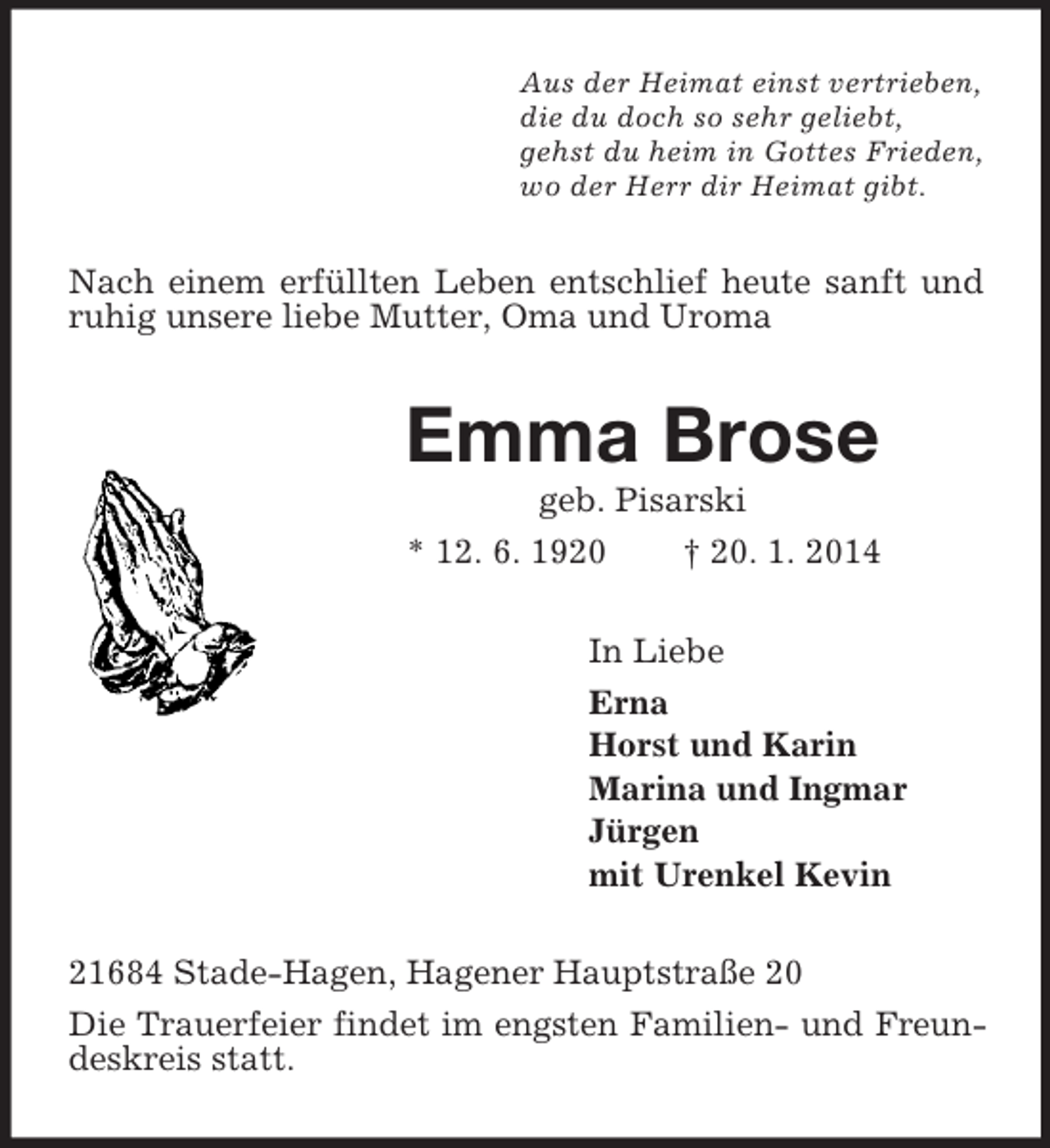 <p>Aus der Heimat einst vertrieben,<br />die du doch so sehr geliebt,<br />gehst du heim in Gottes Frieden,<br />wo der Herr dir Heimat gibt.<br />Nach einem erfüllten Leben entschlief heute sanft und ruhig unsere liebe Mutter, Oma und Uroma<br />Emma Brose<br />geb. Pisarski<br />* 12. 6. 1920 † 20. 1. 2014<br />In Liebe<br />Erna<br />Horst und Karin<br />Marina und Ingmar<br />Jürgen<br />mit Urenkel Kevin<br />21684 Stade-Hagen, Hagener Hauptstraße 20<br />Die Trauerfeier findet im engsten Familien- und Freundeskreis statt.</p>