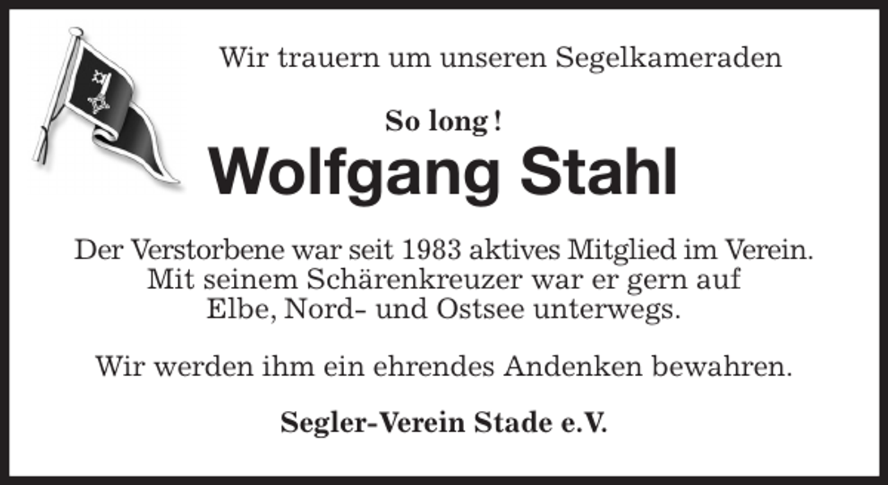 <p>Wir trauern um unseren Segelkameraden<br />So long !<br />Wolfgang Stahl<br />Der Verstorbene war seit 1983 aktives Mitglied im Verein.<br />Mit seinem Schärenkreuzer war er gern auf<br />Elbe, Nord- und Ostsee unterwegs.</p>
<p>Wir werden ihm ein ehrendes Andenken bewahren.<br />Segler-Verein Stade e.V.</p>