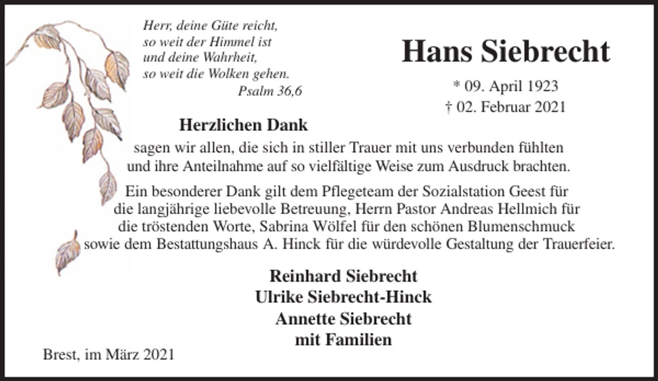 <p>Herr, deine Güte reicht,<br />so weit der Himmel ist<br />und deine Wahrheit,<br />so weit die Wolken gehen.<br />Psalm 36,6<br />Herzlichen Dank<br />sagen wir allen, die sich in stiller Trauer mit uns verbunden fühlten<br />und ihre Anteilnahme auf so vielfältige Weise zum Ausdruck brachten.<br />Ein besonderer Dank gilt dem Pflegeteam der Sozialstation Geest für<br />die langjährige liebevolle Betreuung, Herrn Pastor Andreas Hellmich für<br />die tröstenden Worte, Sabrina Wölfel für den schönen Blumenschmuck<br />sowie dem Bestattungshaus A. Hinck für die würdevolle Gestaltung der Trauerfeier.<br />Reinhard Siebrecht<br />Ulrike Siebrecht-Hinck<br />Annette Siebrecht<br />mit Familien<br />Brest, im März 2021</p>
<p>Hans Siebrecht</p>
<p>* 09. April 1923<br />† 02. Februar 2021</p>