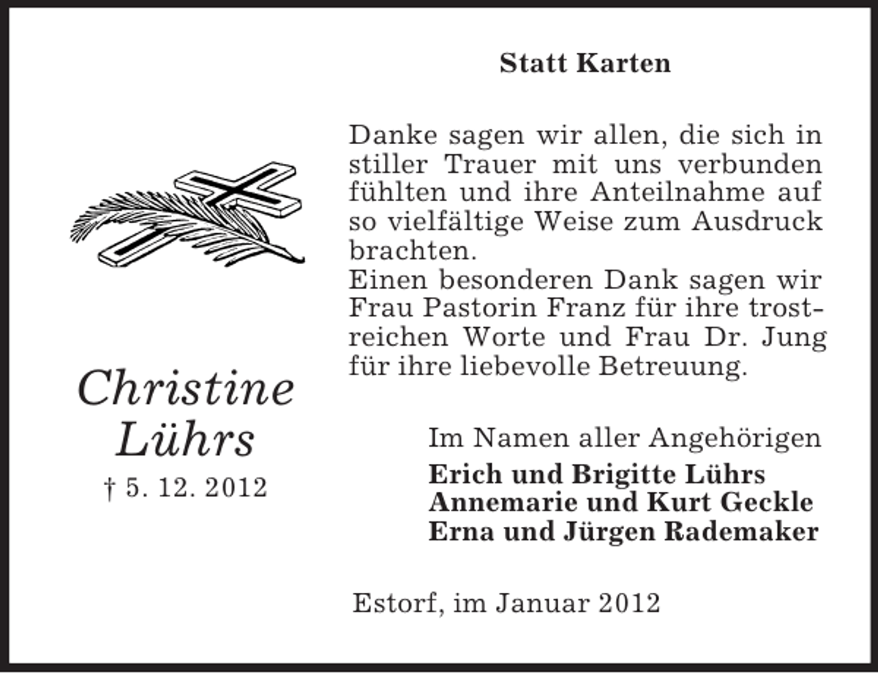 <p>Christine<br />Lührs<br />† 5. 12. 2012<br />Statt Karten<br />Danke sagen wir allen, die sich in stiller Trauer mit uns verbunden fühlten und ihre Anteilnahme auf so vielfältige Weise zum Ausdruck brachten.<br />Einen besonderen Dank sagen wir Frau Pastorin Franz für ihre trostreichen Worte und Frau Dr. Jung für ihre liebevolle Betreuung.<br />Im Namen aller Angehörigen<br />Erich und Brigitte Lührs<br />Annemarie und Kurt Geckle<br />Erna und Jürgen Rademaker<br />Estorf, im Januar 2012</p>