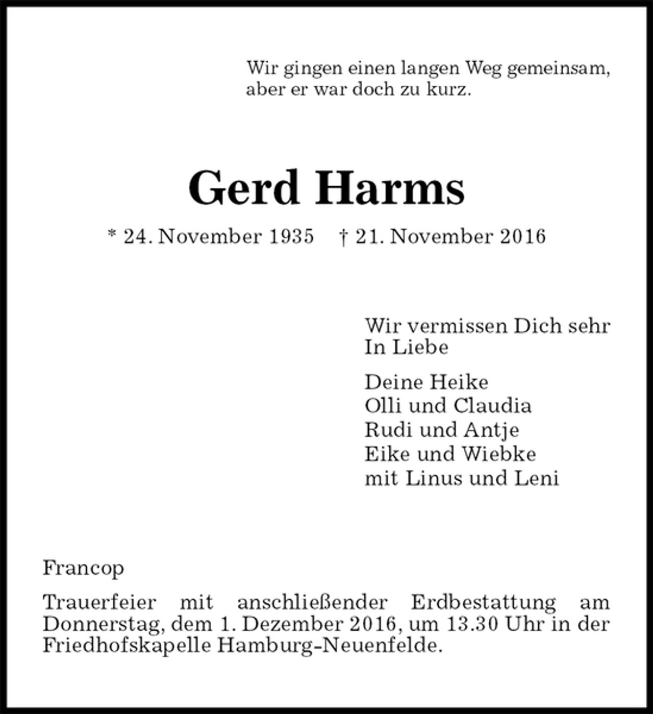 <p>Wir gingen einen langen Weg gemeinsam,<br />aber er war doch zu kurz.<br />Gerd Harms<br />* 24. November 1935 † 21. November 2016<br />Wir vermissen Dich sehr<br />In Liebe<br />Deine Heike<br />Olli und Claudia<br />Rudi und Antje<br />Eike und Wiebke<br />mit Linus und Leni<br />Francop<br />Trauerfeier mit anschließender Erdbestattung am<br />Donnerstag, dem 1. Dezember 2016, um 13.30 Uhr in der Friedhofskapelle Hamburg-Neuenfelde.</p>