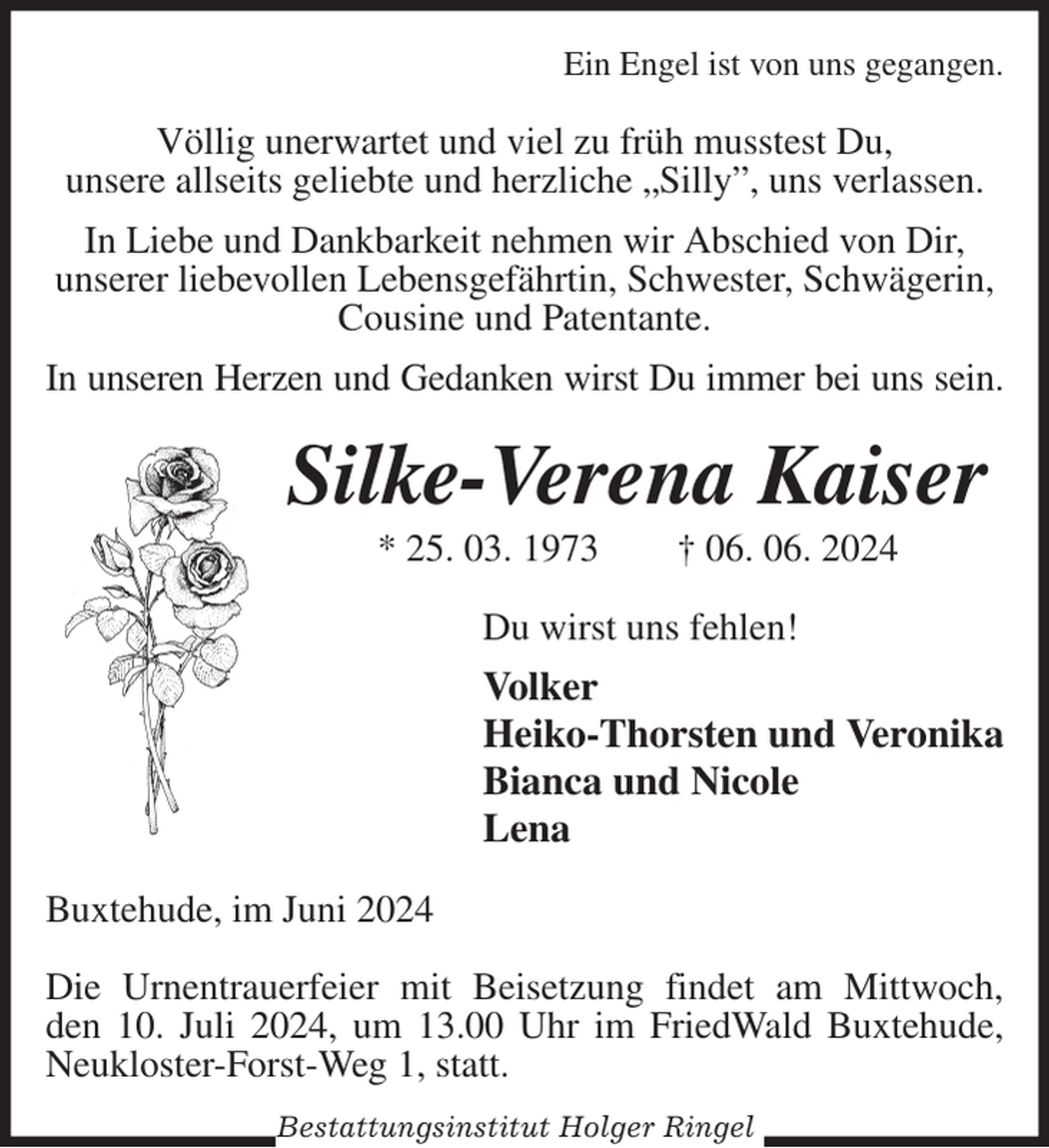 <p>Ein Engel ist von uns gegangen.<br />Völlig unerwartet und viel zu früh musstest Du,<br />unsere allseits geliebte und herzliche „Silly”, uns verlassen.<br />In Liebe und Dankbarkeit nehmen wir Abschied von Dir,<br />unserer liebevollen Lebensgefährtin, Schwester, Schwägerin,<br />Cousine und Patentante.<br />In unseren Herzen und Gedanken wirst Du immer bei uns sein.<br />Silke-Verena Kaiser<br />* 25. 03. 1973 † 06. 06. 2024<br />Du wirst uns fehlen!<br />Volker<br />Heiko-Thorsten und Veronika<br />Bianca und Nicole<br />Lena<br />Buxtehude, im Juni 2024</p><p>Die Urnentrauerfeier mit Beisetzung findet am Mittwoch,<br />den 10. Juli 2024, um 13.00 Uhr im FriedWald Buxtehude, Neukloster-Forst-Weg 1, statt.<br />Bestattungsinstitut Holger Ringel</p>