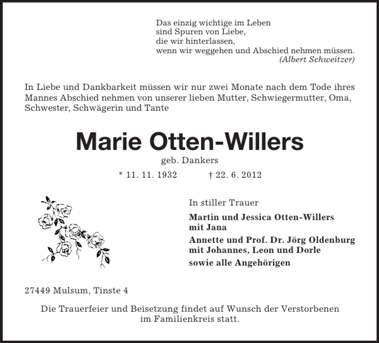 <p>Das einzig wichtige im Leben<br />sind Spuren von Liebe,<br />die wir hinterlassen,<br />wenn wir weggehen und Abschied nehmen müssen.<br />(Albert Schweitzer)</p><p>In Liebe und Dankbarkeit müssen wir nur zwei Monate nach dem Tode ihres<br />Mannes Abschied nehmen von unserer lieben Mutter, Schwiegermutter, Oma,<br />Schwester, Schwägerin und Tante</p><p>Marie Otten-Willers<br />geb. Dankers<br />* 11. 11. 1932</p><p>† 22. 6. 2012<br />In stiller Trauer<br />Martin und Jessica Otten-Willers<br />mit Jana<br />Annette und Prof. Dr. Jörg Oldenburg<br />mit Johannes, Leon und Dorle<br />sowie alle Angehörigen</p><p>27449 Mulsum, Tinste 4<br />Die Trauerfeier und Beisetzung findet auf Wunsch der Verstorbenen<br />im Familienkreis statt.</p>