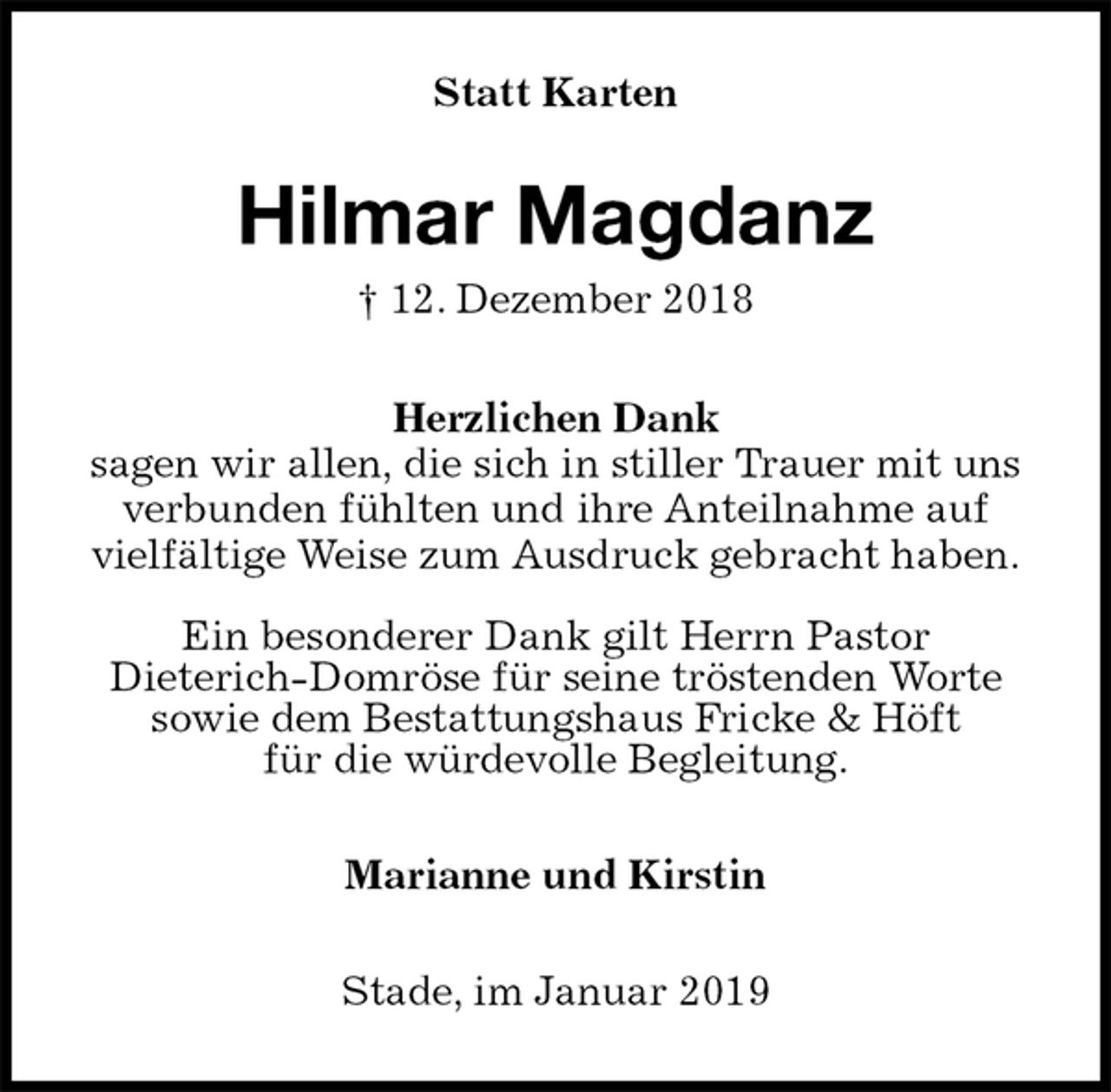<p>Statt Karten<br />Hilmar Magdanz<br />† 12. Dezember 2018<br />Herzlichen Dank<br />sagen wir allen, die sich in stiller Trauer mit uns<br />verbunden fühlten und ihre Anteilnahme auf<br />vielfältige Weise zum Ausdruck gebracht haben.</p><p>Ein besonderer Dank gilt Herrn Pastor<br />Dieterich-Domröse für seine tröstenden Worte<br />sowie dem Bestattungshaus Fricke &amp; Höft<br />für die würdevolle Begleitung.<br />Marianne und Kirstin<br />Stade, im Januar 2019</p>