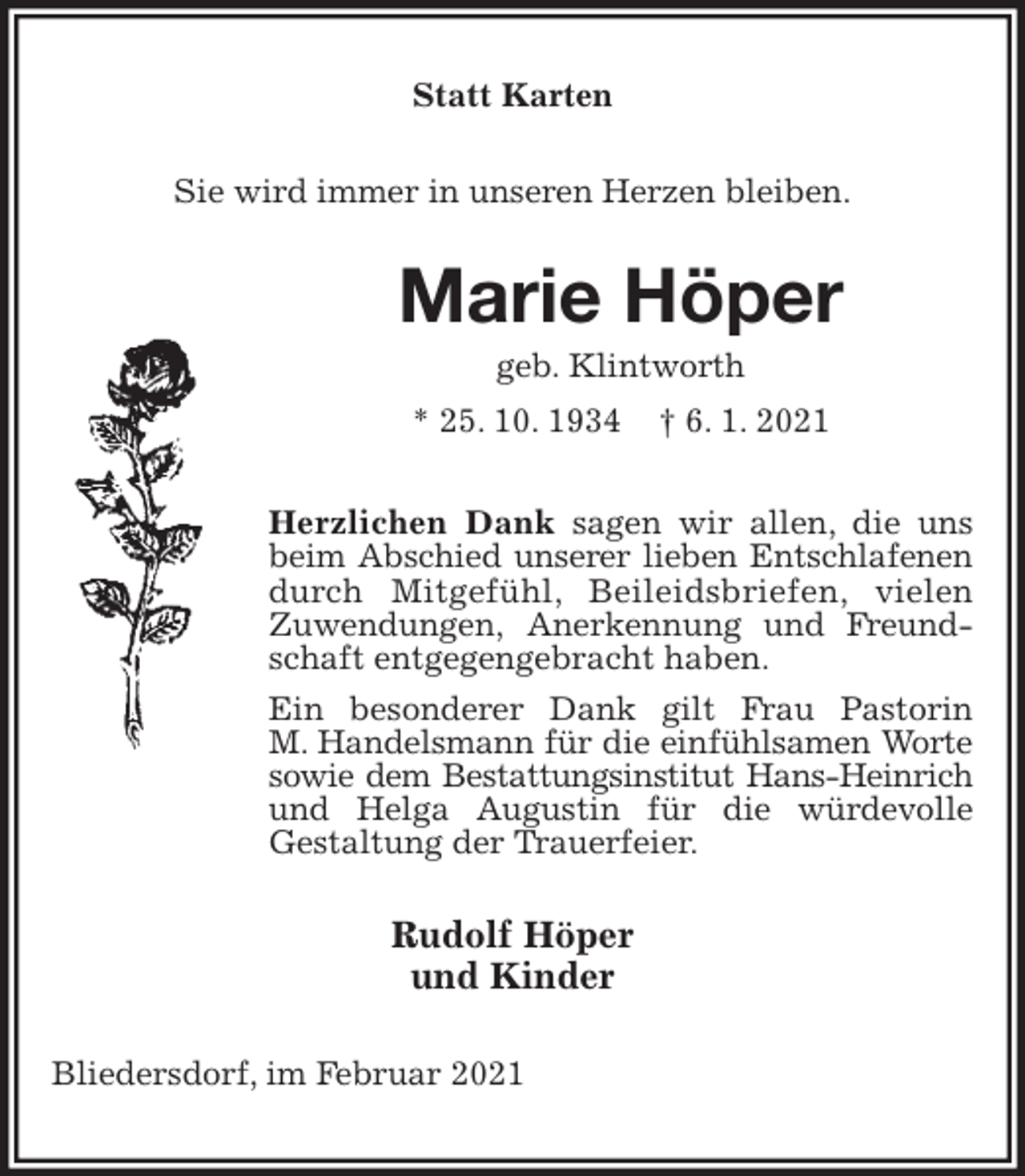 <p>Statt Karten<br />Sie wird immer in unseren Herzen bleiben.<br />Marie Höper<br />geb. Klintworth<br />* 25. 10. 1934 † 6. 1. 2021<br />Herzlichen Dank sagen wir allen, die uns beim Abschied unserer lieben Entschlafenen<br />durch Mitgefühl, Beileidsbriefen, vielen Zuwendungen, Anerkennung und Freundschaft entgegengebracht haben.<br />Ein besonderer Dank gilt Frau Pastorin<br />M. Handelsmann für die einfühlsamen Worte<br />sowie dem Bestattungsinstitut Hans-Heinrich<br />und Helga Augustin für die würdevolle<br />Gestaltung der Trauerfeier.<br />Rudolf Höper<br />und Kinder<br />Bliedersdorf, im Februar 2021</p>