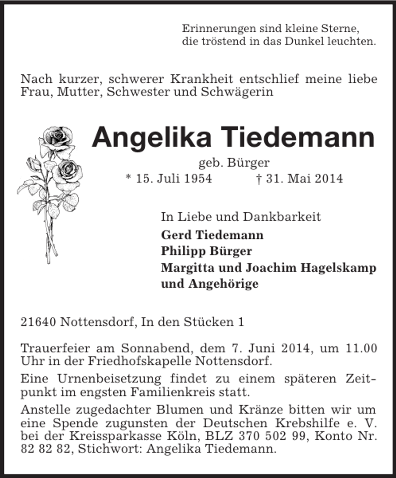 <p>Erinnerungen sind kleine Sterne,<br />die tröstend in das Dunkel leuchten.<br />Nach kurzer, schwerer Krankheit entschlief meine liebe Frau, Mutter, Schwester und Schwägerin<br />Angelika Tiedemann<br />geb. Bürger<br />* 15. Juli 1954 † 31. Mai 2014<br />In Liebe und Dankbarkeit<br />Gerd Tiedemann<br />Philipp Bürger<br />Margitta und Joachim Hagelskamp<br />und Angehörige<br />21640 Nottensdorf, In den Stücken 1</p><p>Trauerfeier am Sonnabend, dem 7. Juni 2014, um 11.00 Uhr in der Friedhofskapelle Nottensdorf.<br />Eine Urnenbeisetzung findet zu einem späteren Zeitpunkt im engsten Familienkreis statt.<br />Anstelle zugedachter Blumen und Kränze bitten wir um eine Spende zugunsten der Deutschen Krebshilfe e. V.<br />bei der Kreissparkasse Köln, BLZ 370 502 99, Konto Nr.<br />82 82 82, Stichwort: Angelika Tiedemann.</p>