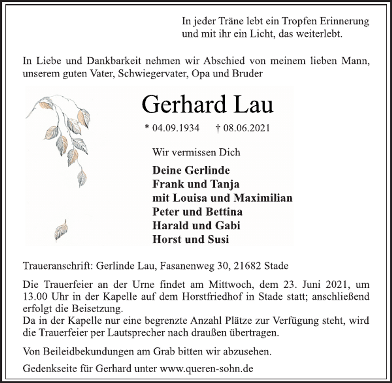 <p>In jeder Träne lebt ein Tropfen Erinnerung<br />und mit ihr ein Licht, das weiterlebt.<br />In Liebe und Dankbarkeit nehmen wir Abschied von meinem lieben Mann,<br />unserem guten Vater, Schwiegervater, Opa und Bruder<br />Gerhard Lau<br />* 04.09.1934 † 08.06.2021<br />Wir vermissen Dich<br />Deine Gerlinde<br />Frank und Tanja<br />mit Louisa und Maximilian<br />Peter und Bettina<br />Harald und Gabi<br />Horst und Susi<br />Traueranschrift: Gerlinde Lau, Fasanenweg 30, 21682 Stade<br />Die Trauerfeier an der Urne findet am Mittwoch, dem 23. Juni 2021, um<br />13.00 Uhr in der Kapelle auf dem Horstfriedhof in Stade statt; anschließend<br />erfolgt die Beisetzung.<br />Da in der Kapelle nur eine begrenzte Anzahl Plätze zur Verfügung steht, wird<br />die Trauerfeier per Lautsprecher nach draußen übertragen.<br />Von Beileidbekundungen am Grab bitten wir abzusehen.<br />Gedenkseite für Gerhard unter www.queren-sohn.de</p>