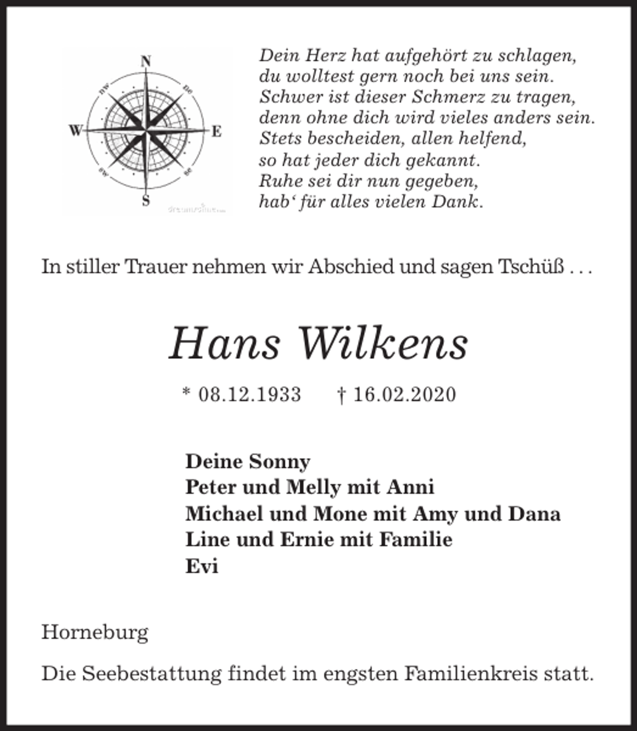 <p>Dein Herz hat aufgehört zu schlagen,<br />du wolltest gern noch bei uns sein.<br />Schwer ist dieser Schmerz zu tragen,<br />denn ohne dich wird vieles anders sein.<br />Stets bescheiden, allen helfend,<br />so hat jeder dich gekannt.<br />Ruhe sei dir nun gegeben,<br />hab‘ für alles vielen Dank.<br />In stiller Trauer nehmen wir Abschied und sagen Tschüß . . .<br />Hans Wilkens<br />* 08.12.1933 † 16.02.2020<br />Deine Sonny<br />Peter und Melly mit Anni<br />Michael und Mone mit Amy und Dana<br />Line und Ernie mit Familie<br />Evi<br />Horneburg</p>
<p>Die Seebestattung findet im engsten Familienkreis statt.</p>