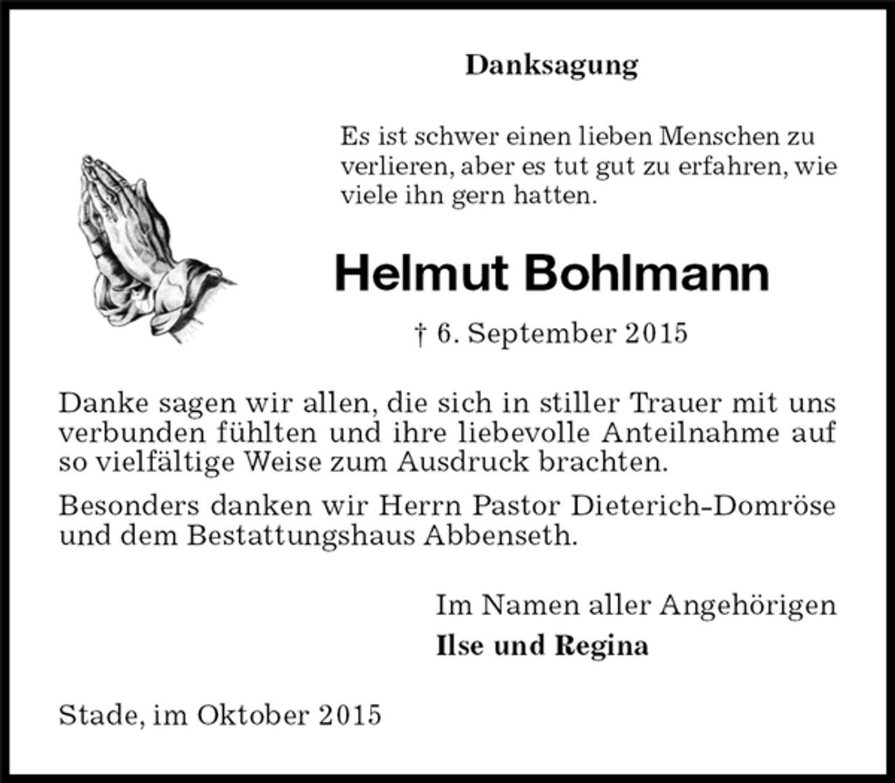 <p>Danksagung<br />Helmut Bohlmann<br />† 6. September 2015<br />Stade, im Oktober 2015<br />Es ist schwer einen lieben Menschen zu<br />verlieren, aber es tut gut zu erfahren, wie<br />viele ihn gern hatten.<br />Danke sagen wir allen, die sich in stiller Trauer mit uns verbunden fühlten und ihre liebevolle Anteilnahme auf so vielfältige Weise zum Ausdruck brachten.<br />Besonders danken wir Herrn Pastor Dieterich-Domröse und dem Bestattungshaus Abbenseth.<br />Im Namen aller Angehörigen<br />Ilse und Regina</p>